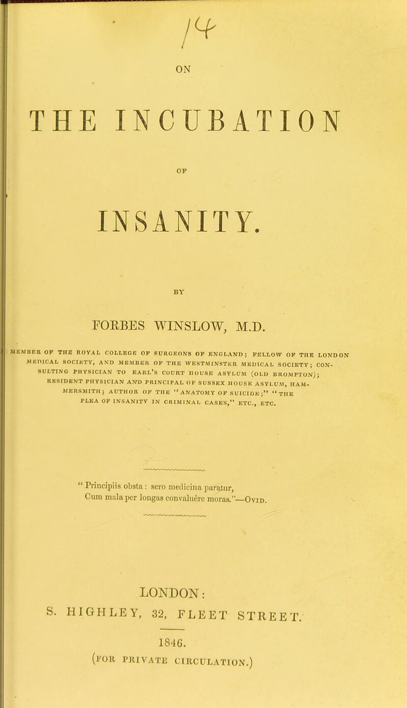 ON THE INCUBATION INSANITY. FORBES WINSLOW, M.D. MKMBER OP THE ROYAL COLLEGE OP SURGEONS OP ENGLAND; FELLOW OP THE LONDON MEOICAL SOCIKTY, AND MEMBER OP THE WESTMINSTER MEDICAL SOCIETY; CON- SULTING PHYSICIAN TO earl's COURT HOUSE ASYLUM (OLD BROMPTON); RKSIDENT PHYSICIAN AND PRINCIPAL OF SUSSEX HOUSE ASYLUM, HAM- MERSMITH; AUTHOR OF THE ANATOMY OF SUICIDE; THE PLEA OF INSANITY IN CRIMINAL CASES, ETC., ETC.  Principiis obsla: scro meilicina paratur, Cum mala per longas convaluere moras.—Ovid. LONDON: S. HIGHLEY, 32, FLEET STREET. 1846. (I'OK PHIVATK CIUCULATION.)