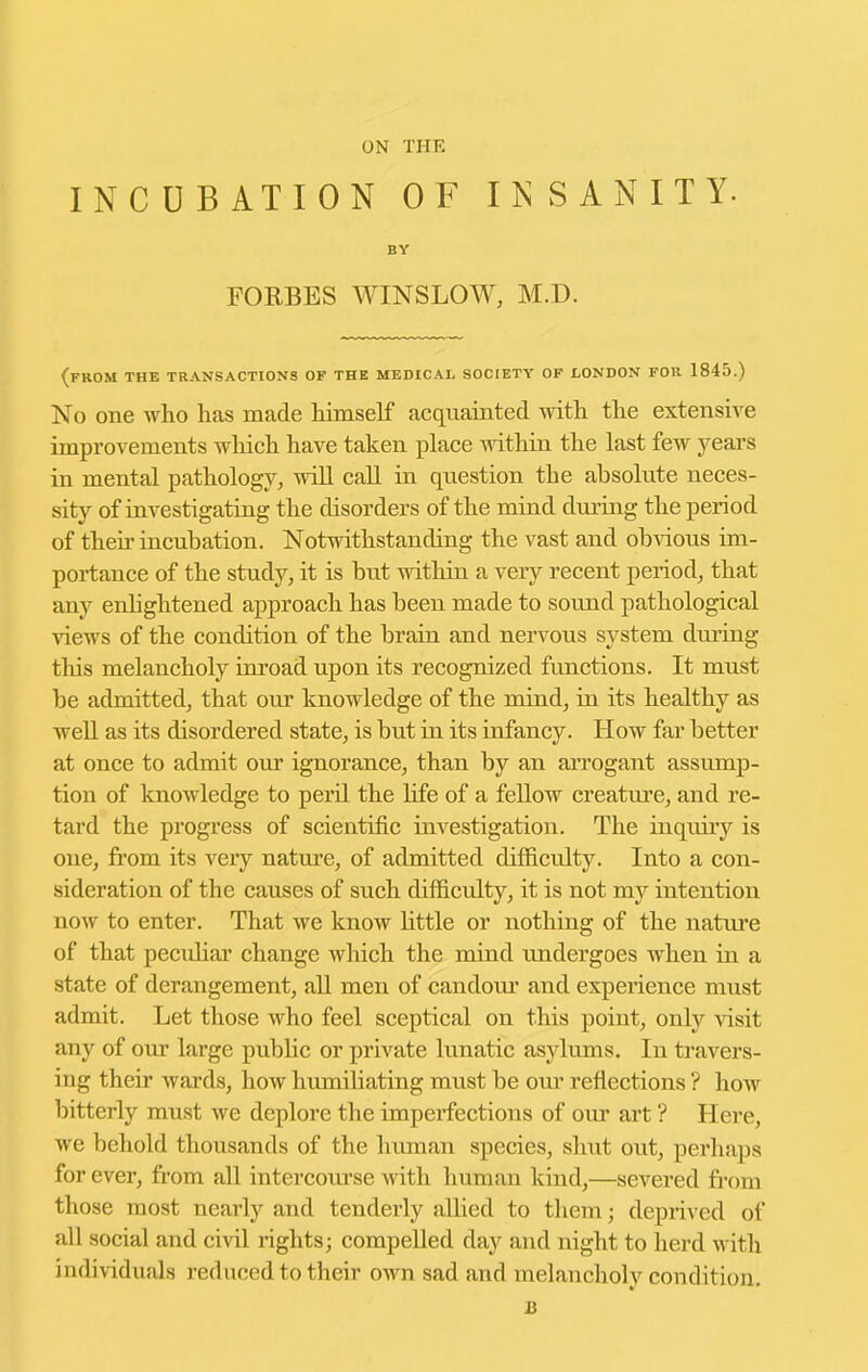 ON THE INCUBATION OF INSANITY- BY FORBES WINSLOW, M.D. (from the transactions of the medical society of LONDON FOR 1845.) No one who has made himself acquainted with the extensive improvements wliich have taken place mthin the last few yeai's in mental pathology, will call in question the absolute neces- sity of investigating the disorders of the mind during the period of their incubation. Notwithstanding the vast and obvious im- portance of the study, it is but within a very recent period, that any enhghtened approach has been made to sound pathological views of the condition of the brain and nervous system during this melancholy irn'oad upon its recognized functions. It must be admitted, that om^ knowledge of the mind, in its healthy as well as its disordered state, is but in its infancy. How far better at once to admit our ignorance, than by an ai'rogant assump- tion of knowledge to peril the life of a fellow creatvu'e, and re- tard the progress of scientific investigation. The inqiiiry is one, from its very nature, of admitted difficulty. Into a con- sideration of the causes of such difficulty, it is not my intention noAV to enter. That we know little or nothing of the nature of that pecuhar change wliich the mind undergoes when in a state of derangement, all men of candom' and experience must admit. Let those who feel sceptical on this point, only Aasit any of om' large pubHc or private lunatic asjdums. In travers- ing their wards, how humiliating must be our reflections ? how bitterly must we deplore the imperfections of our art ? Here, we behold thousands of the human species, shut out, perhaps for ever, from all intercom-se with human kind,—severed from those most nearly and tenderly alhed to them; depriA cd of all social and civil rights; compelled day and night to herd with individuals reduced to their own sad and melancholy condition. B