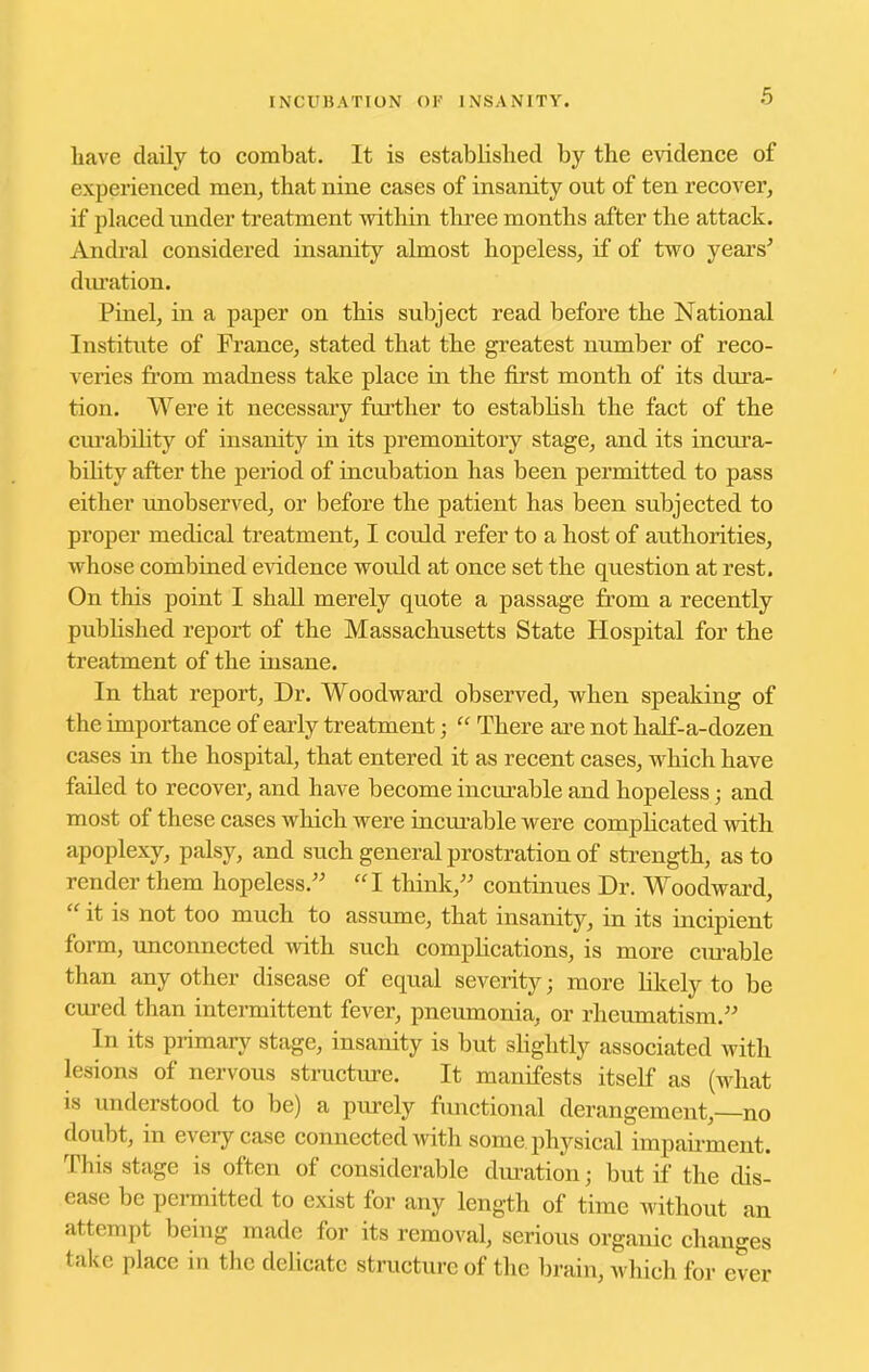 have daily to combat. It is established by the evidence of experienced men^ that nine cases of insanity out of ten recover, if placed under treatment within three months after the attack. Andral considered insanity almost hopeless, if of two years^ duration. Pinel, in a paper on this subject read before the National Institute of France, stated that the greatest number of reco- veries from madness take place in the first month of its dm'a- tion. Were it necessary further to establish the fact of the ciu'abiHty of insanity in its premonitory stage, and its incura- bility after the period of incubation has been permitted to pass either unobserved, or before the patient has been subjected to proper medical treatment, I could refer to a host of authorities, whose combined e^ddence would at once set the question at rest. On this point I shall merely quote a passage from a recently pubhshed report of the Massachusetts State Hospital for the treatment of the insane. In that report. Dr. Woodward observed, when speaking of the importance of early treatment;  There axe not half-a-dozen cases in the hospital, that entered it as recent cases, which have failed to recover, and have become incurable and hopeless; and most of these cases which were incm-able were complicated with apoplexy, palsy, and such general prostration of strength, as to render them hopeless.'' I think, continues Dr. Woodward,  it is not too much to assiune, that insanity, in its incipient form, unconnected with such complications, is more ciu-able than any other disease of equal severity; more likely to be cured than intermittent fever, pneumonia, or rheumatism. In its primary stage, insanity is but slightly associated with lesions of nervous structiu-e. It manifests itself as (what IS understood to be) a purely fimctional derangement, no doubt, in every case connected with some physical impaii-ment. This stage is often of considerable duration; but if the dis- ease be permitted to exist for any length of time without an attempt being made for its removal, serious organic changes take place in the delicate structure of the brain, which for ever