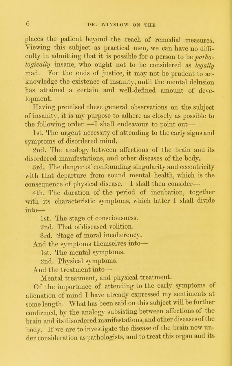 places the patient beyond the reach of remedial measures. Viewing this subject as practical men, we can have no diffi- culty in admitting that it is possible for a person to be patho- logically insane, who ought not to be considered as legally mad. For the ends of justice, it may not be prudent to ac- knowledge the existence of insanity, until the mental delusion has attained a certain and well-defined amount of deve- lopment. Having premised these general observations on the subject of insanitj^, it is my purpose to adhere as closely as possible to the following order:—I shall endeavour to point out— 1st. The urgent necessity of attending to the early signs and symptoms of disordered mind. 2nd. The analogy between affections of the brain and its disordered manifestations, and other diseases of the body. 3rd. The danger of confoimding singularity and eccentricity with that departure from sound mental health, which is the consequence of physical disease. I shall then consider— 4th. The duration of the period of incubation, together with its characteristic symptoms, which latter I shall divide into— 1st. The stage of consciousness. 2nd. That of diseased volition. 3rd. Stage of moral incoherency. And the symptoms themselves into— 1st. The mental symptoms. 2nd. Physical symptoms. And the treatment into— Mental treatment, and physical treatment. Of the importance of attending to the early symptoms of alienation of mind I have already expressed my sentiments at some length. What has been said on this subject ^^^ll be fiu-ther confii-med, by the analogy subsisting between affections of the brain and its disordered manifestations, and other diseases of the body. If we are to investigate the disease of the brain now un- der consideration as pathologists, and to treat this organ and its