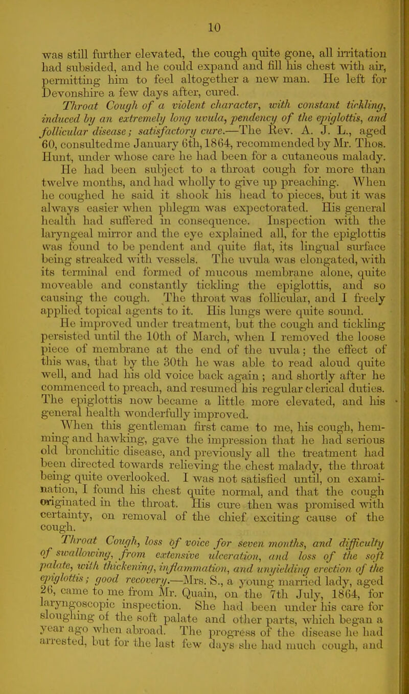 was etill further elevated, the cough quite gone, all irritation had subsided, and he could expand and fill his chest with air, permitting him to feel altogether a new man. He left for Devonshire a few days after, cured. Throat Cough of a violent character, with constant tickling, induced by an extremely long uvula, pendency of the epiglottis, and follicular disease; satisfactory cure.—The Rev. A. J. L., aged 60, consultedme January 6th, 1864, recommended by Mr. Thos. Hunt, under whose care he had been for a cutaneous malady. He had been subject to a throat cough for more than twelve months, and had wholly to give up preachmg. When he coughed he said it shook his head to pieces, but it was always easier when phlegm was expectorated. His general health had suffered in consequence. Inspection with the laryngeal mirror and the eye explained all, for the epiglottis was found to be pendent and quite flat, its lingual surface being streaked with vessels. The uvula was elongated, Avith its terminal end formed of mucous membrane alone, quite moveable and constantly ticlding the epiglottis, and so causing the cough. The throat was follicular, and I freely applied topical agents to it. His lungs were quite sound. He improved under treatment, but the cough and tickling persisted until the 10th of March, when I removed the loose piece of membrane at the end of the uvula; the effect of this was, that by the 30th he was able to read aloud quite well, and had his old voice back again ; and shortly after he commenced to preach, and resumed his regular clerical duties. The epiglottis now became a little more elevated, and his general health wonderfully improved. When this gentleman first came to me, his cough, hem- ming and hawking, gave the impression that he had serious old bronchitic disease, and previously all the treatment had been directed towards relieving the chest malady, the tlrroat being quite overlooked. I was not satisfied until, on exami- nation, I found his chest quite normal, and that the cough originated in the throat. His cure then was promised with certainty, on removal of the chief exciting cause of the cough. Throat Cough, loss of voice for seven months, and difficulty of swallowing, from extensive ulceration, and loss of the soft palate, with thickening, inflammation, and unyielding erection of the epiglottis; good recovery.—Mrs. S., a young married lady, aged 26, came to me from Mr. Quain, on the 7th July, 1864, for laryngoscopy inspection. She had been under his care for sloughing of the soft palate and other parts, which began a year ago when abroad. The progress of the disease he had arrested, but for the last few days she had much cough, and