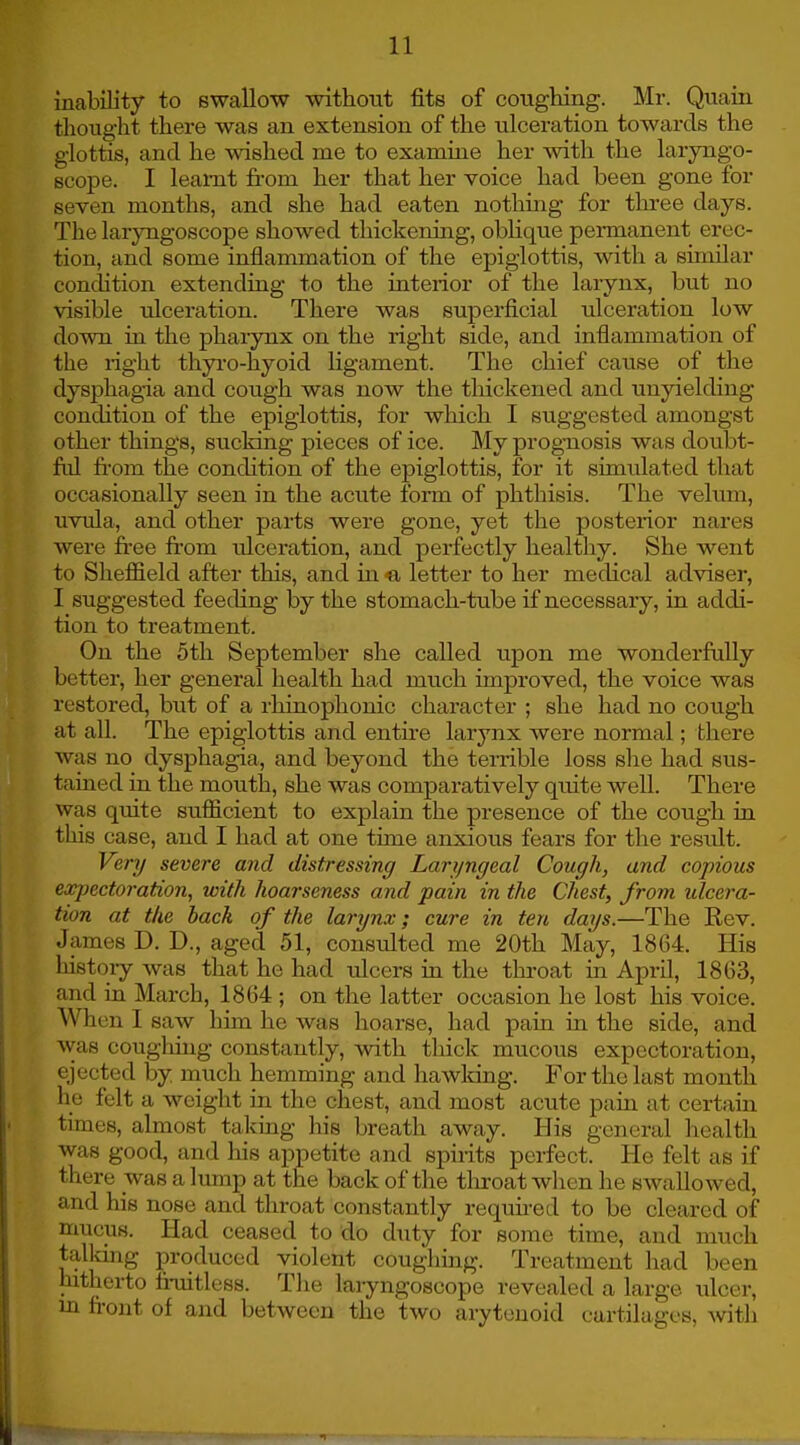 inability to swallow without fits of coughing. Mr. Quain thought there was an extension of the ulceration towards the glottis, and he wished me to examine her with the laryngo- scope. I learnt from her that her voice had been gone for seven months, and she had eaten nothing for three days. The laryngoscope showed thickening, oblique permanent erec- tion, and some inflammation of the epiglottis, with a similar condition extending to the interior of the larynx, but no visible ulceration. There was superficial ulceration low down in the pharynx on the right side, and inflammation of the right thyro-hyoid ligament. The chief cause of the dysphagia and cough was now the thickened and unyielding condition of the epiglottis, for which I suggested amongst other things, sucking pieces of ice. My prognosis was doubt- ful from the condition of the epiglottis, for it simulated that occasionally seen in the acute form of phthisis. The velum, uvula, and other parts were gone, yet the posterior nares were free from ulceration, and perfectly healthy. She went to Sheffield after this, and in e letter to her medical adviser, I suggested feeding by the stomach-tube if necessary, in addi- tion to treatment. On the 5th September she called upon me wonderfully better, her general health had much improved, the voice was restored, but of a rhinophonic character ; she had no cough at all. The epiglottis and entire larynx were normal; there was no dysphagia, and beyond the terrible loss she had sus- tained in the mouth, she was comparatively quite well. There was quite sufficient to explain the presence of the cough in this case, and I had at one time anxious fears for the result. Very severe and distressing Laryngeal Cough, and copious expectoration, with hoarseness and pain in the Chest, from ulcera- tion at the back of the larynx; cure in ten days.—The Rev. James D. D., aged 51, consulted me 20th May, 1864. His history was that he had ulcers in the throat in April, 1863, and in March, 1864 ; on the latter occasion he lost his voice. When I saw him he was hoarse, had pain in the side, and was coughing constantly, with thick mucous expectoration, ejected by much hemming and hawking. For the last month he felt a weight in the chest, and most acute pain at certain times, almost taking his breath away. His general health was good, and his appetite and spirits perfect. He felt as if there was a lump at the back of the throat when he swallowed, and his nose and throat constantly required to be cleared of mucus. Had ceased to do duty for some time, and much talking produced violent coughing. Treatment had been hitherto fruitless. The laryngoscope revealed a large ulcer, in front of and between the two arytenoid cartilages, with