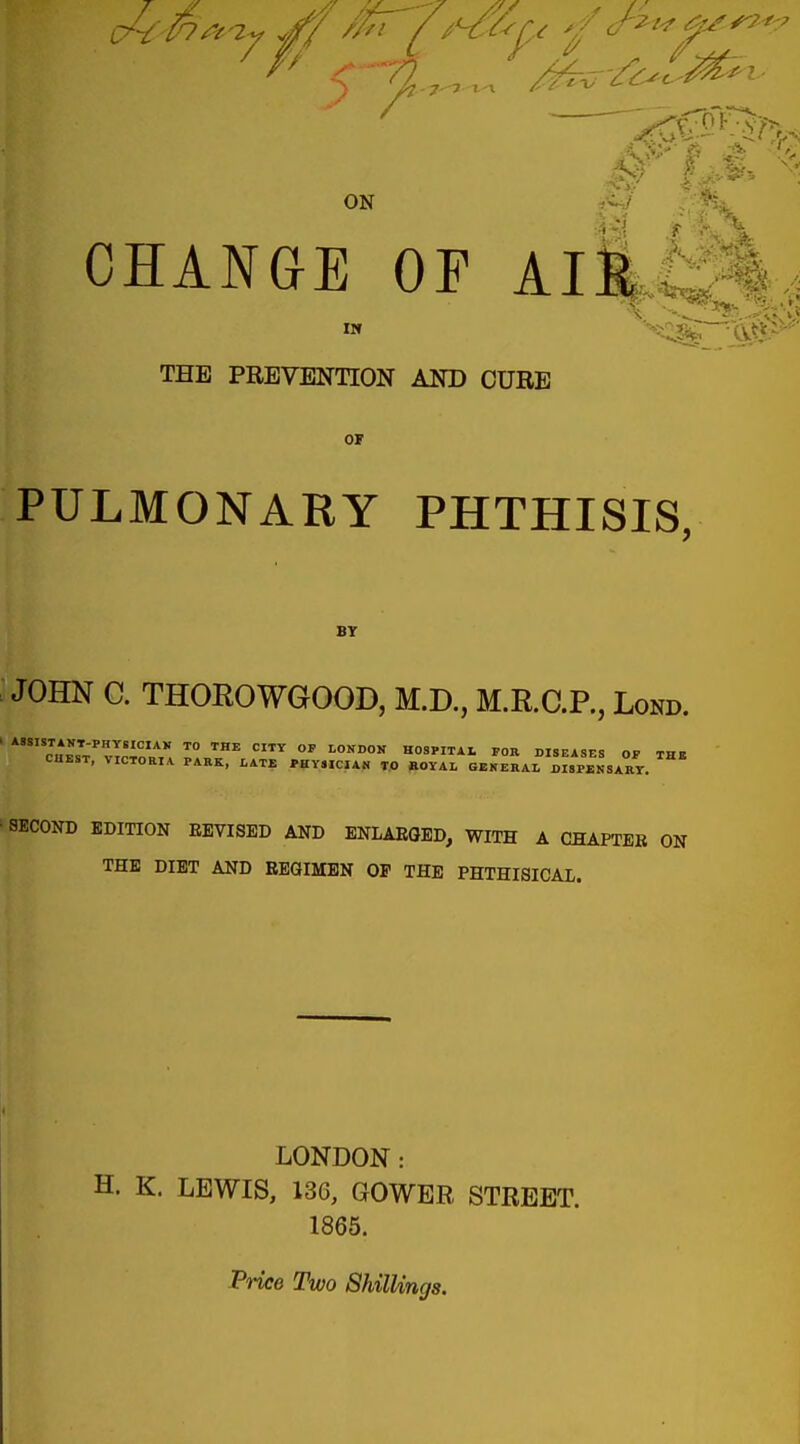 ON £4 CHANGE OF AIR ^ .. **. *®A -. THE PREVENTION AND CUBE OF PULMONARY PHTHISIS, BY JOHN C. THOROWGOOD, M.D., M.R.C.P., Lond. SECOND EDITION REVISED AND ENLARGED, WITH A CHAPTER ON THE DIET AND REGIMEN OP THE PHTHISICAL. LONDON : H. K. LEWIS, 136, GOWER STREET. 1865. Price Two Shillings.