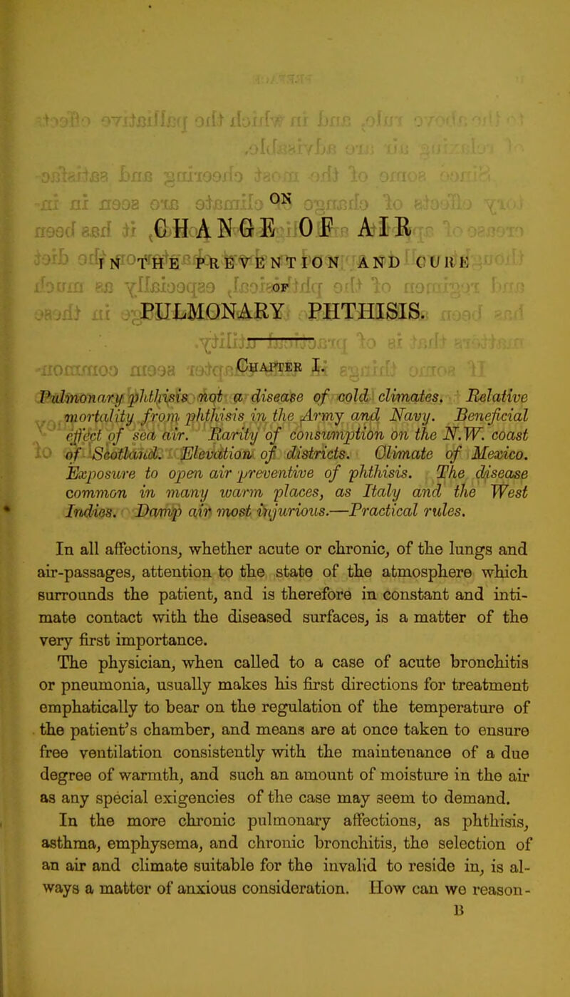 CHANGE OF AIR TN THE PREVENTION AND CURE PULMONARY PHTHISIS. -florroxioo 0199a T9$qji$F4l&fP Ai b$£&& oinoe II Pulmonary'phthisis not a disease of cold climates. Relative . mortality from -phthisis in the Army and Navy. Beneficial eft del of sea air. Rarity of consumption on the N.W. coast of'Scotland. Elevation of districts. Olimate of Mexico. Exposure to open air preventive of phthisis. The disease common in many warm places, as Italy and the West Indies. Damp air most injurious.—Practical rules. In all affections, whether acute or chronic, of the lungs and air-passages, attention to the state of the atmosphere which surrounds the patient, and is therefore in constant and inti- mate contact with the diseased surfaces, is a matter of the very first importance. The physician, when called to a case of acute bronchitis or pneumonia, usually makes his first directions for treatment emphatically to bear on the regulation of the temperature of the patient's chamber, and means are at once taken to ensure free ventilation consistently with the maintenance of a due degree of warmth, and such an amount of moisture in the air as any special exigencies of the case may aeem to demand. In the more chronic pulmonary affections, as phthisis, asthma, emphysema, and chronic bronchitis, the selection of an air and climate suitable for the invalid to reside in, is al- ways a matter of anxious consideration. How can we reason- B