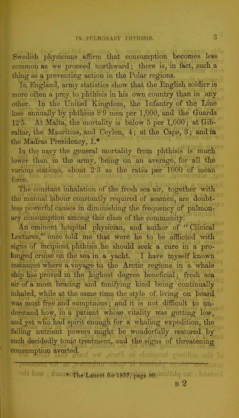 Swedish physicians rm that consumption becomes less common as we proceed northward; there is, in fact, such a thing as a preventing action in the Polar regions. In England, army statistics show that the English soldier is more often a prey to phthisis in his own country than in any other. In the United Kingdom, the Infantry of the Line lose annually by phthisis 8'9 men per 1,000, and the Guards 12'0. At Malta, the mortality is below 5 per 1,000; at Gib- raltar, the Mauritius, and Ceylon, 4; at the Cape, 3 ; and in the Madras Presidency, 1.* In the navy the general mortality from phthisis is much lower than in the army, being on an average, for all the various, stations, aponV z'o as the ratio per 1000 of wean [force. r The constant inhalation of the fresh sea air, together with the manual labour constantly required of seamen, are doubt- less powerful causes in diminishing the frequency of pulmon- ary consumption among this class of the community. An eminent hospital physician, and author of  Clinical Lectures/' once told me that were he to be afflicted with signs of incipient phthisis he should seek a cure in a pro- longed cruise on the sea in a yacht. I have myself known instances where a voyage to the Arctic regions in a whale ship has proved in the highest degree beneficial; fresh sea air of a most bracing and tonifying kind being continually inhaled, while at the same time the style of living on board was most free and sumptuous; and it is not difficult to un- •JIOyL JOXKJ ID SnOiytD. 1)100 SuJ 10 QiilQH 99*11 V/o/1 V/.i)tt% pJI>£ff derstand how, m a patient whose vitality was getting low, and yet who had spirit enough for a whaling expedition, the failing nutrient powers might be wonderfully restored by such decidedly tonic treatment, and the signs of threatening ano lo tf099m37i'4nIo <nnj;/o7i Jc yu->bc% ■afluaerolrn xrn da consumption averted. a , I otSk msoT Mai aruxn ov/ ^.mrl m nwiiiqaon yjirtilini en;) 1 ' tip —— orii baa i^aya^^ff^f^f^^^ $§WButtdq oa ban b2