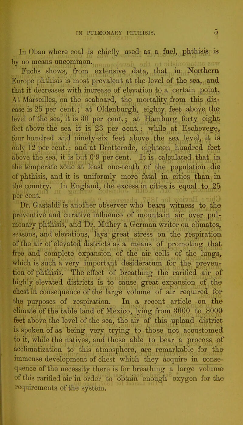 In Oban where coal is chiefly used as a fuel,, phthisis is by no means uncommon. Fuchs shows, from extensive data, that in Northern Europe phthisis is most prevalent at the level of the sea, and that it decreases with increase of elevation to a certain poinjl}, At Marseilles, on the seaboard, the mortality from this dis- ease is 25 per cent.; at Oldenburgh, eighty feet above the level of the sea, it is 30 per cent.; at Hamburg forty eight feet above the sea it is 23 per cent.: while at Eschevege, four hundred and ninety-six feet above the sea level, it is ouly 12 per cent.; and at Brotterode, eighteen hundred feet above the sea, it is but 0-9 per cent. It is calculated that in the temperate zone at least one-tenth of the population die of phthisis, and it is uniformly more fatal in cities than in the country. In England, the excess in cities is equal to 25 per cent. Dr. Gastaldi is another observer who bears witness to tho preventive and curative influence of mountain air over pul- monary phthisis, and Dr. Miihry a German writer on climates, seasons, and elevations, lays great stress on the respiration of the air of elevated districts as a means of promoting that free and complete expansion of the air cells of the lungs, which is such a very important desideratum for the preven- tion of phthisis. The effect of breathing the rarified air of highly elevated districts is to cause great expansion of the chest in consequence of the large volume of air required for the purposes of respiration. In a recent article on the climate of the table land of Mexico, lying from 3000 to 8000 feet above the level of the sea, the air of this upland district is spoken of as being very trying to those not accustomed to it, while the natives, and those able to bear a procoss of acclimatization to this atmosphere, are remarkable for the immense development of chest which they acquire in conse- quence of the necessity there is for breathing a large volume of this rarified air in order to obtain enough oxygen for tho requirements of the system.