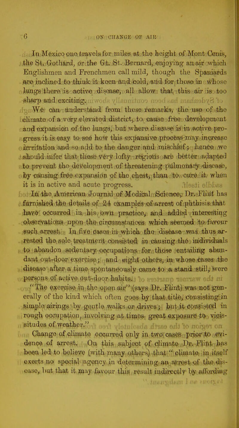 In Mexico one travels for miles at the height of Mont Oenis, ■ the St. Gothard, or [the Gt. St. Bernard, enjoying an air which Englishmen and Frenchmen call niild, though the Spaniards are inclined to think it keen and cold, and for those in whose >]toags there is active disease, all allowi that this air is .(too sharp and;exciting. . rrodi [Uanxnino'D aoodasd cnadaeb^S 1o ■ h'itW^\ eta,-understand from these l'emacksy ^thei us& of idUie climate of a very elevated district^, to cause free development and expansion of tho limgs, but where disease is in active pro- gress, it is easy to see how this expansive process may increase irrritation aud so add to the dangeri^ndirmiftchjfil^qii.ance we • should infer that thesevery lofty i regions.,are bettenuadapted to prevent tho development of threatening pulmonary .disease, by oausing free -expansion of the,chest, tl^ifoOv/caatejilijb/ when it is in active and acute progress. .Ile&ii elbbea In the American Journal of Medical Science, Dr. Flint has furnished the details of , 24 examplas-;o£,arrest of phthisis: that have occurred iu ihisylowa practice, and added interes'ting observations upon the circumstances which seemed to.favour such arrest. In five cases in which the disease was thus ar- rested tho sole treatment consisted in causing the individuals to abandon sedentary occupations for those entailing abun- dant out-door exercise; and oight others, in whose ;casea .the disease after a time spontaneously oame to a stand still/torero persons of active out-doorwhabitajj lu urohanp tBBttBH edb ni The exercise in the open air (says .Dr. Flint) was not gen- erally of the kind which often goes by that title, consisting in simple airings by gentle walks or drives; but it consisted in rough occupation, involving at timos great exposure to vicis- situdes of weather. Change of climate occuiTed only in two cases prior to evi- dence of arrest. On this subject of climate Dr. Flint has been led to believe (with many others) that  climate in iteelf exerts no special agency in determining an arrest of the dis- ease, but that it may favour this result indirectly by affording