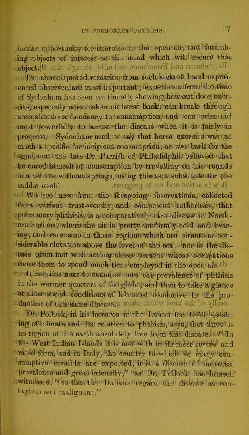 INi 'PUIjMONAW 1 PHTHISIS. f>7 buttetf i ojj{)oli?4idii^y'A)i'^ferci5ib vbspSbdo open air; att<Ji#u2iish- ifinrfvjobjeots of rintereit1,tO'iJtHe-'fliifld) which tWitt^Sedupe1' that $S&knwkffi ssli irgnodi <fdktr IIxso H9mxIoxi9i,5 buss nennteil-grfiL The above quoted remarks, from such a careful and oxperi >enced observeiyare most important ; experionce from the timo of Sydenham has been continually showmgghbfo0Bt£d©bfI'8Mfe'- dise; especially whan-taken oh horse1 back, can break through 'a constitutional tendency to consumption, and can even did -(j»$stvipowerMl^^il»ia'e8t[v/the disease y#h©a xafce^fecc^icirfyiin progress. Sydenham used; to say that horse exercise was 'as much a specific for incipient consumption, as w*s bark for the ague, and the late Dr. Parrish of Philadelphia believod that he cured himself ;o| consumption by travelling- on his rounds in a vehicle without^sprrngs, using this' as a substitute for the saddle itself. .880*rgO'iq eiiroa bnn ovidoa ni ei til We see now from the foregoing observations, collected from various trust-worthy and competent authorities, that pulmonary phthisic, is a comparatively rare disease in North- ern regions; where the air is pretty uniformly cold and1 br'ac- ingj and rare also in those regions*which are situate at con- siderable elevation above the level of the sea; nor is the dis- ease often met with among those persons whose occupations cause them to spend much time employed in the open air. eie^lfemainsinext to examik©tQlitf*^i«h^pite^lferJc^1bf r'pl!fl)Kfeis in the warmer quarters of the globe, and then to take a glanco at those social conditions of life most conducive to the pro- i«asotion of this same disease^ ooik) jbi<fv/ buhl y/kHo \Umo iu iBft'Pttllb&j'jhl his lectui-es in the ha^mlfm4W&^^kk- ing of climate and its relation to 1 phthisis, says, that there' is no region of the earth absolutely free from' this1 dish&Q&kuittihi the West Indian Islands it is met with in its most severe* and rapid form, and in Italy, the country to Which so many con- sumptive invalids are exported, it is a disease of universal prevalence and great intensity/' as Dr. Pollock has himself witnessed, '* so that the Italians regard tho disease as con- tagious an 1 malignant.