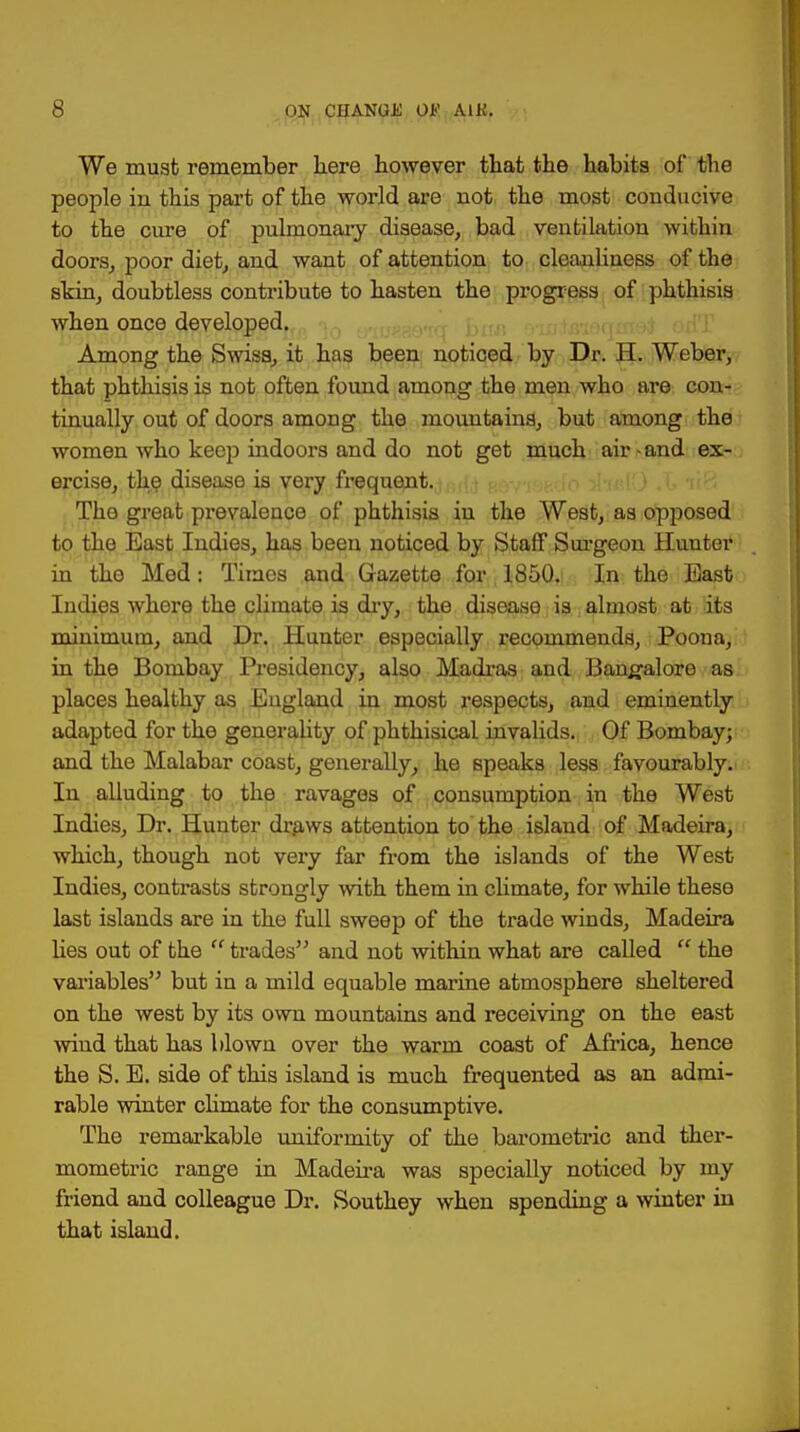We must remember here however that the habits of the people in this part of the world are not the most conducive to the cure of pulmonary disease, bad ventilation within doors, poor diet, and want of attention to cleanliness of the skin, doubtless contribute to hasten the progress of phthisis when once developed. Among the Swiss, it has been noticed by Dr. H. Weber, that phthisis is not often found among the men who are con- tinually out of doors among the mountains, but among the women who keep indoors and do not get much air-and ex- ercise, the disease is very frequent. The great prevalence of phthisis in the West, as opposed to the East Indies, has been noticed by Staff Surgeon Hunter in the Med: Times and Gazette for 1850. In the East Indies where the climate is dry, the disease is almost at its minimum, and Dr. Hunter especially recommends, Poona, in the Bombay Presidency, also Madras and Bangalore as places healthy as England in most respects, and eminently adapted for the generality of phthisical invalids. Of Bombay; and the Malabar coast, generally, he speaks less favourably. In alluding to the ravages of consumption in the West Indies, Dr. Hunter draws attention to the island of Madeira, which, though not very far from the islands of the West Indies, contrasts strongly with them in climate, for while these last islands are in the full sweep of the trade winds, Madeira lies out of the  trades and not within what are called  the variables but in a mild equable marine atmosphere sheltered on the west by its own mountains and receiving on the east wind that has blown over the warm coast of Africa, hence the S. E. side of this island is much frequented as an admi- rable winter climate for the consumptive. The remarkable uniformity of the barometric and ther- mometry range in Madeira was specially noticed by my friend and colleague Dr. Southey when spending a winter in that island.