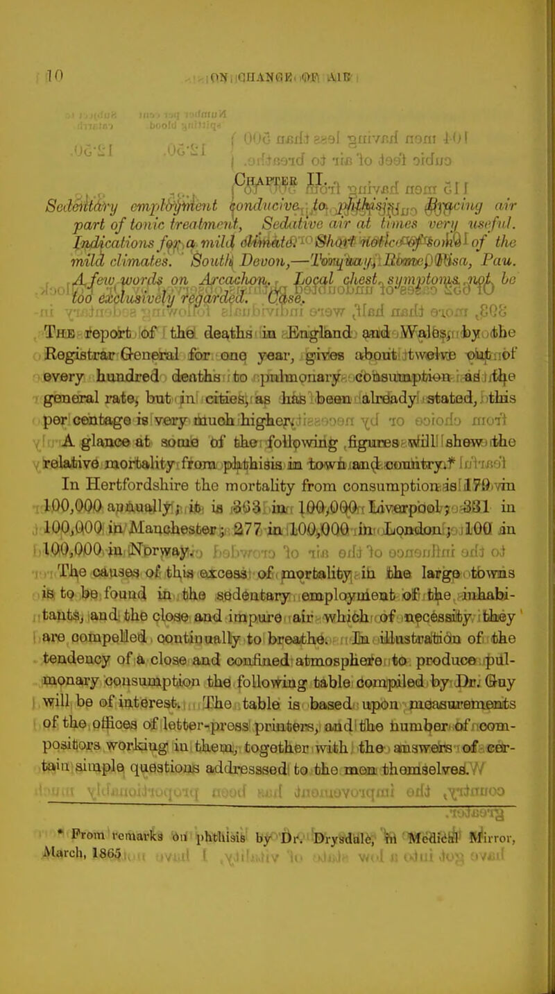 JO ,OTf , [CHANGE, m iAilB j .orf^Beid oi 'lo doo'l oiduo pgfW$ iBftl ^nivBH no in C11 Scd&lttd)-y cmpl^iAent ^ondvch^Jo^.^^^Sj^^ ffiyycing air part of tonic treatment, Sedative air at times very useful. LyMcations fofrCf.mild; dWtofcfi10^<^W<^<W§^ojliQIo/ the mild climates. South Devon,—'VmtflmiffiBfamififfisa, Pau. , ,A,feu)kAuord$ on Arcaelum., Local cJuist„sumptoiyss,jwL be too exclusively regarded. . case. -ni vroineboa ^niwoiroi elcubrvihni o*iew jiftsx nadi Q\om The report of the deaths iu England and Walos, by tin' Registrar General for ono year, gives about twelve: out of every hundred deathsafco r.p^tnonar^ft^bauimpjlHoit.rradJ/tife general rate, but in cities, aB has been already > stated, I >this perlcwtagS'isIvjearjejdtueh^gier^dieHoosn \d to ooiodo moil ylniA glance at so cue txf fehe; following .figures?wfittl'shewiitlie relative mortality: from pk^hisi&im towiiiaaicisjofulitryaf Ii/Vibo! In Hertfordshire the mortality from consumptionasllr^ivin i^^aBi^lyftrifc ia i&33biafr \8Qr$%falowrp(i®ij?o&81 in lOOjQOOliU/Manchester; 277 inilOOjflQfl'iihnJyQj*d0nfjojlGa an hlQOiOOO^-injtNjr^ft^o BebwiO lo ihi oddlo ooaordlni odj ad •rr!T^e(0(»n3e3i^ith1i«(^ce83J')C>£(pi<jri»Ubyif.m the largei towns is to be found in the sedentary employment of the inhabi- tants, and the close and impure q air whichrtjtrfjneqteBfflijv-itlhiey' are compelled continually to breathe. In illustration of the tendency of a close and confined atmosphere to produce pul- monary consumption the following table Compiled by Dr. Guy i will be of interest. The table is based upon measurements of the offices of letter-pressvpruntersjiandlijhe huniijer> of noom- positors working iu them, together with the. answers of cer- tain simple questions addresssed: to tho men themselves. ttogffl ^IdflfjoiJiutpj-ni mod wul Jiioiuovo'iqmi odd tvnJfraoo * Prom remarks 011 phthisi^ bj^'drV'toryWUlfc? 'fe PWeafeA* frfirror, March, I865i, IV,,,| ( vj,'.-..>iv u> Utah v*.•( ..Jin .k>j} OVfiit