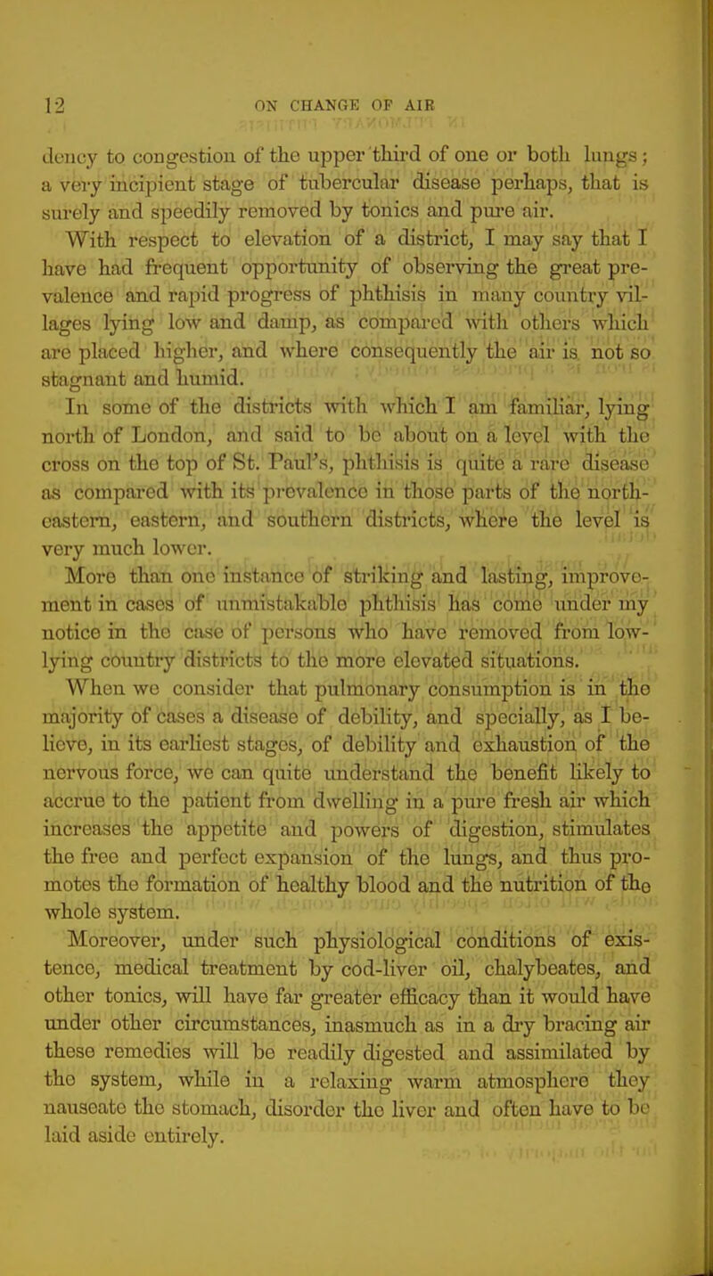 dency to congestion of the upper third of one or both lungs; a very incipient stage of tubercular disease perhaps, that is surely and speedily removed by tonics and pure air. With respect to elevation of a district, I may say that I have had frequent opportunity of observing the great pre- valence and rapid progress of phthisis in many country vil- lages lying low and damp, as compared with others which are placed higher, and where consequently the air is not so stagnant and humid. In some of the districts with which I am familiar, lying north of London, and said to be about on a level with the cross on the top of St.'Paul's, phthisis is quite a rare disease as compared with its prevalence in those parts of the north- eastern, eastern, and southern districts, where the level is very much lower. More than one instance of striking and lasting, improve- ment in cases of unmistakable phthisis has come under my notice in the case of persons who have removed from low- lying country districts to the more elevated situations. When we consider that pulmonary consumption is in the majority of cases a disease of debility, and specially, as I be- lieve, in its earliest stages, of debility and exhaustion of the nervous force, we can quite understand the benefit likely to accrue to the patient from dwelling in a pure fresh air which increases the appetite and powers of digestion, stimulates the free and perfect expansion of the lungs, and thus pro- motes the formation of healthy blood and the nutrition of the whole system. Moreover, under such physiological conditions of exis- tence, medical treatment by cod-liver oil, chalybeates, and other tonics, will have far greater efficacy than it would have under other circumstances, inasmuch as in a dry bracing air these remedies will be readily digested and assimilated by tho system, while in a relaxing warm atmosphere they nauseate tho stomach, disorder tho liver and often have to be laid aside entirely.