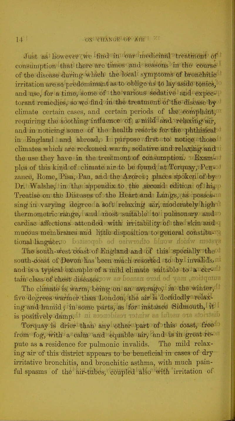 u Just 'a's* hWev<*f'{we [fitfd^ ifinbur'irh^ consumption that1 there^e'tibies' laTid^ak^i'irrthe* 'dotiifce1r of the disease during which' the 'lefeali sy^ptGmirof broncbitid1' irritation are so predomimantas to oblige us to lay aside tonics, and use, for a timey Some' of; the 'various' ied&tive^ aoa^^X^a1111 torant remedies, so we 'find' 'mi^&4reatme^$*£frtne disease by climate certain cases, and certain periods of the'M^mp%iilftjni requiring the s8c4hiwg'infiAencie> ofi, ^i^^abd ir^lHSiigiyir, and in noticing some of tlio health1 resorts for the phthisical in England and abroad, > I purpose first to'notioe those climates which ante' reckoned wm-i^iise'datimia^dTrelaisili^iand the use they have in theitreeitmearijrafi consumption!.) 'uiBnesm^i * plus of this kind of climate aioitb be foH^df lBtsffioripi^jryrPe^^ zance, Rome,JPisn;) Pan, and the ■^xdcei^ ipiacesis^ctkejildfofejc'') Dr. Walshey! tin' Ithfiiiappenducto the .second; elditiojai of ih%'p Treatise on the Diseases of the Heartland; Mh^B,{ad'ipossfefcjift sing in varying degreed a softiiuelaxin^ <fiirl:)m,Gde»ately!mgh'l thermometric range,d and most suitable to pulmonary and cardiac affections attended with irritability of the skin and mucous membranes and little disposition to general constitu- tional langdc-rU'j l> iii^oqoh od oarvnoilio bfuow rtarrfw moieYR The^ south-west exxasb of England and of tliis specially'the • south-doast of Devon has been -much i resorted i to1 by I in*vian'ds><15 and is a typical example of a mild climate ' suitable bo foffsib&ni tami;classJbfibheyt''di^a$eis1:1 BfrbaaiBfl aiei ed \»ni .noiiqimja The cltoate^slwiifmy-bemg five degrees>^ai*mer than 'Lohdonl,'the aiflfe'decidedlyrelabel- ing and humid; in some parts, as for instance -Sidmouth^ it ; is positively dampi1'* nu aeon »biaoi le&B&vt aa [utoau 8ia adohteil) Torquay is drier than any other part of this coast, free from fog, with a calm and equable air, and is in great re- pute as a residence for pulmonic invalids. The mild relax- ing air of this district appears to be beneficial in cases of dry irritative bronchitis, and bronchitic asthma, with much pain- ful spasms of the air-tubes, coupled also with irritation of