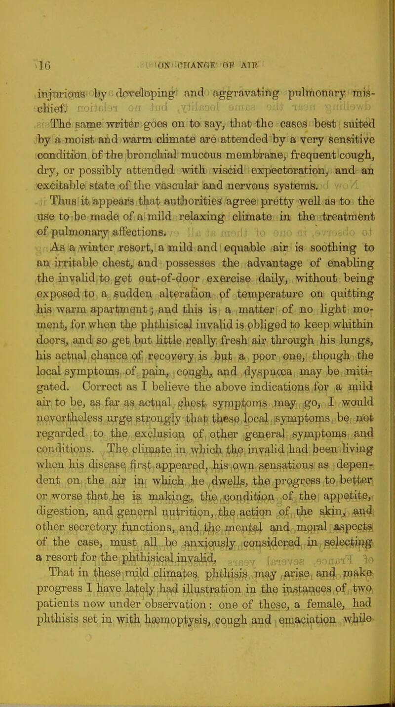 Hi ICWi .CTfANfJE BP ATI? injurious by developing and aggravating pulmonary mis- chiefs noilfila*! on iud ^iiJaool amaa odi -mm vjmllowb The same writer goes on to say, that -the oases best suited by a moist and warm climate are attended by a very sensitive condition of the bronchial mucous membrane, frequent cough, dry, or possibly attended with viscid expectoration, and an excitable state of the vascular and nervous systems. Thus it appears that authorities agree pretty well as to the use to be made of a mild relaxing climate in the treatment of pulmonary affections. As a winter resort, a mild and1 equable air is soothing to an irritable chest, and possesses the advantage of enabling the invalid,to get out-of-door exercise daily, without being exposed to a sudden alteration of temperature on quitting his warm apartment; and this is a matter of no light mo- ment, for when the phthisical invalid is obliged to keep whithin doors, and so get but little really fresh air through his lungs, his actual chance of recovery is but a poor one, though the local symptoms: of pain, : cough, and dyspnoea maybe miti- gated. Correct as I believe the above indications for a mild air to be, as fax- as actual chest symptoms may go, I would nevertheless urge strongly that these local. isyniptoms be not regarded to the exclusion of; other general symptoms and conditions. The climate iu which the invalid had been living when his disease first appeared, his own sensations as depen- dent on .the air in which he dwells, the progress to better or worse that he is making, the,condition of the appetite, digestion, and general nutrition, the.action of the skin, and other secretory functions, and the mental and moral aspects of the case, must all be anxiously considered in selecting- a resort for the phthisical invalid, , ,73f 9 v:„vl to? That in these mild climates, phthisis may arise, and make progress I have lately had illustration in the instances of two patients now under observation: one of these, a female, had phthisis set in with haemoptysis, cough and emaciation while