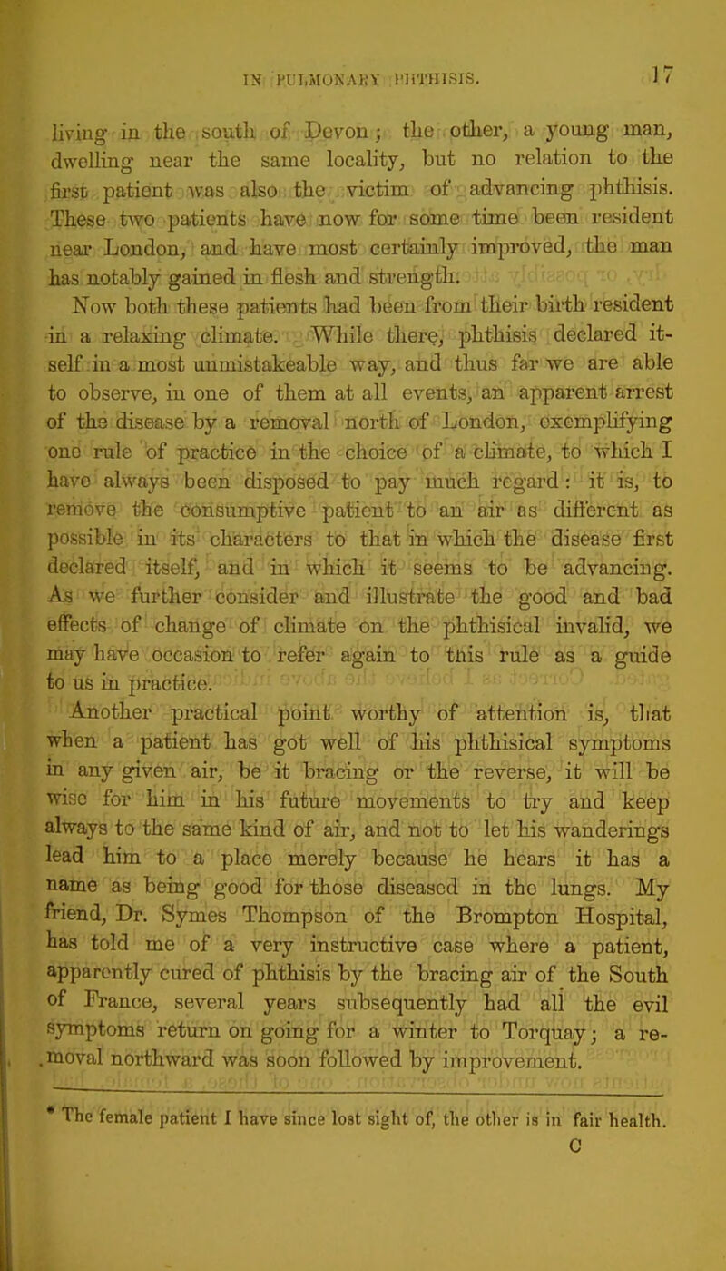 living in the south of Devon; the other, a young man, dwelling near the same locality, but no relation to the first patient was also the victim of advancing phthisis. These two patients have now for some time been resident near London, and have most certainly improved, the man has notably gained in flesh and strength. Now both these patients had been from their birth resident in a relaxing climate. While there, phthisis declared it- self in a most unmistakeable way, and thus far we are able to observe, in one of them at all events, an apparent arrest of the disease by a removal north of London, exemplifying one rule of practice in the choice of a climate, to which I have always been disposed to pay much regard: it is, to remove the consumptive patient to an air as different as possible in its characters to that in which the disease first declared itself, and in which it seems to be advancing. As we further consider and illustrate the good and bad effects of change of climate on the phthisical invalid, we may haVe occasion to refer again to tnis rule as a guide to us in practice. Another practical point worthy of attention is, that when a patient has got well of his phthisical symptoms in any given air, be it bracing or the reverse, it will be wise for him in his future movements to try and keep always to the same kind of air, and not to let his wanderings lead him to a place merely because he hears it has a name as being good for those diseased in the lungs. My friend, Dr. Symes Thompson of the Brompton Hospital, has told me of a very instructive case where a patient, apparently cured of phthisis by the bracing air of the South of France, several years subsequently had all the evil symptoms return on going for a winter to Torquay j a re- . moval northward was soon followed by improvement. * The female patient I have since lost sight of, the other is in fair health. C