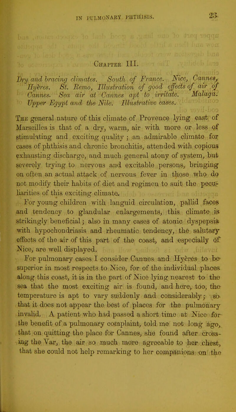 25 Chapter III. Dry and bracing climates. South of France. Nice, Cannes, Eyh-es. St. Remo, Illustration of good effects of am of Cannes. Sea air at Cannes apt to . irritate. Malaga. Upper Egypt and the Nile. Illustrative cases. The general nature of this climate of Provence lying east of Marseilles is that of a dry, warm, air with more or less of stimulating and exciting quality ; an admirable climate for cases of phthisis and chronic bronchitis, attended with copious exhausting discharge, and much general atony of system, but severely trying to nervous and excitable persons, bringing on often an actual attack of nervous fever in those who do not modify their habits of diet and regimen to suit the pecu- liarities of this exciting climate. For young children with languid circulation, pallid faces and tendency to glandular enlargements, this climate is strikingly beneficial • also in many cases of atonic dyspepsia with hypochondriasis and rheumatic tendency, the salutary effects of the air of this part of the coast, and especially of Nice, are well displayed. For pulmonary cases I consider Cannes and Hyeres to be- superior in most respects to Nice, for of the individual places along this coast, it is in the part of Nice lying nearest to the sea that the most exciting air is found, and here, too, the temperature is apt to vary suddenly and considerably; so that it does not appear the best of places for the pulmonary invalid. A patient who had passed a short time at Nice for the benefit of a pulmonary complaint, told me not long ago, that on quitting the place for Cannes, she found after cross- ing the Var, the air so much more agreeable to her chest, that she could not help remarking to her companions on the