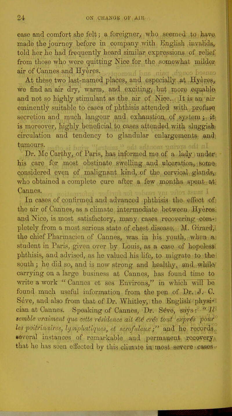 ease and comfort she felt; a foreigner,, who seemed to havo made the journey before in company with English invalids, told her he had frequently heard similar expressions of relief from those who were quitting Nice for the somewhat milder air of Cannes and Hyeres. At these two last-named places, and especially at Hyei-es, we find an air dry, warm, and exciting, but more .equable: and not so highly stimulant as the air of Nice.,,, iltis|an air eminently suitable to cases of phthisis attended with profuse, secretion and much langour and exhaustion,., of .syst^m^.-^ is moreover, highly beneficial to cases attended with sluggish, circulation and tendency to glandular enlargements and. tumours. , ,;. - , (lf ,M1..i(p. .,m Xi[ Dr. Mc Carthy, of Paris, has informed me of a lady under; his care for most obstinate swelling aud ulceration,, j soniQ. considered even of malignant kind, of the cervical glands,., who obtained a complete cure after a few months speutna.ti Cannes. iesita J In cases of confirmed and advanced phthisis the effect ofj tho air of Cannes, as a climate intermediate between Hyeres, and Nice, is most satisfactory, many cases recovering cooatj pletely from a most serious state of chest disease. M. Girai'dV the chief Pharmacien of Cannes, was in his youth, when a: student in Paris, given over by Louis, as a case of hopeless phthisis, and advised, as he valued his fife, to migrate to the south; he did so, and is now strong and healthy, and while carrying on a large business at Cannes, has found time to write a work Cannes et ses Environs, in which will be found much useful information from the pen of Dr. J. C. Seve, and also from that of Dr. Whitley, the English phyai-1 cian at Cannes. Speaking of Cannes, Dr. SeVe, says :  II semble vraiment que cette residence ait 616 cr6o tout expr6& pou? les poitrinaires, hj invhatiques, et scrofideux; and he records several instances of remarkable aud permanent recovery that he has seen effected by this climate in most, severe . cases •