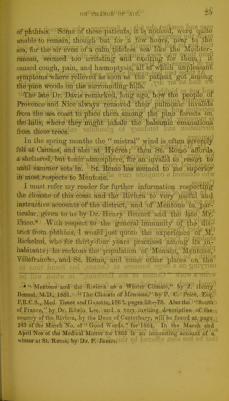 on1 WHl8e&D#Hji!] i:.'- 3o» M' fcii tire1#even of iiy&%S(^^JWWW^effilBr| r r. '> _ _ -T>r •-J.J.1 mint oufir + rrr/-w+ ft>rlltlie1Wevetl- of a' ttamjifciaerei^; *Se'ar Iflce _pe lvieai^eii flB&ifeSi, ^e^W'^to^^ii^la^nig «fla x¥^crSSS °for lh%n fIOit caused cough, pain, and hasmoptysigf^rlsi \^cli9mpfeasanif symptoms where relieved as soon as the patient got among Prov^nbe^irEl ^f^Sl^W^e^Ved9!!^^ ^ulrnHmc^iAvafSs from these trees. rron/jrg od vo nob nod bne nordflliro'no in most respects to Mentone. I must refer my reader for further information resp^df&fg^ the climate of this coast and the 'Rivibrii'lW,V'yry')u^u^fraiid ifitoetive acc^ ticular, given to us by Dr. Henry BeMt'?:an&)fM ffljcT^ Price* With trict from phthisis, I would just quofe the'bkpbH'ence of Eichelmi, M(t'i)f thirty-four y^rS^'^afe^^-^otf}1 habitants • he reckons the population of Mbnk&o/^fe^lbnb^ Villefranche, and M -RKno.!1;atia WcA1 ta*%f^IW.W od emii bsusdl s&d ^onnet) de asoniand eg-oa c no gnrvrMJo od llr.v i;->r:iv nf—vi: r..'i w^ *q toiimD ^ jl'iow *s uJiw BaBirat{|MJB'J,,ii8Sl.' ''■The Climate of Mcntonb,?'by P. otffi&ffi,-Miffi F.R.C.S., Med. Times andGazettel^% jp»g^SittSt8. Alsatlie>(tSoatit'i of France, by Dr. Edwin Lec, and. a very inviUng^^dPfftriptipRyo^iJb^a aVid ApftSoMf M'MSMWUirtov for iWt'Wffl iritere^ftfaccounTof a