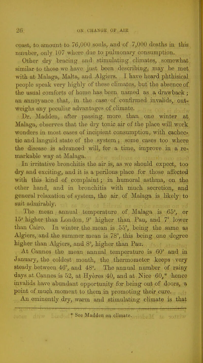 coast, to amount to 76,000 souls, and of 7,000 deaths in this number, only 107 where due to pulmonary consumption. Other dry bracing and stimulating climates, somewhat similar to those we have just been describing, may be met with at Malaga, Malta; and Algiers. I have heard phthisical people speak very highly of these climates, but the absence of the usual comforts of home has been named as a drawback ; an annoyance that, in the case of confirmed invalids, out- weighs any peculiar advantages of climate. Dr. Madden, after passing more than one winter at Malaga, observes that the dry tonic air of the place will work wonders in most cases of incipient consumption, with cachec- tic and languid state of the system; some cases too where the disease is advanced will, for a time, improve in a re- markable way at Malaga. In irritative bronchitis the air is, as we should expect, too dry and exciting, and it is a perilous place for those affected with this kind of complaint; in humoral asthma, on the other hand, and in bronchitis with much secretion, and general relaxation of system, the air of Malaga is likely to suit admirably. The mean annual temperature of Malaga is 65°, or 15° higher than London, 9 higher than Pau, and 7° lower than Cairo. In winter the mean is 55°, being the same as Algiers, and the summer mean is 78°, this being one degree higher than Algiers, and 8°, higher than Pau. At Cannes the mean annual temperature is 60° and in January, the coldest month, the thermometer keeps very steady between 46°, and 48°. The annual number of rainy days at Cannes is 52, at Hyeres 40, and at Nice 60/ hence invalids have abundant opportunity for being out of doors, a point of much moment to them in promoting their cure. An eminently dry, warm and stimulating climate is that _ trftj * See Madden on climate.