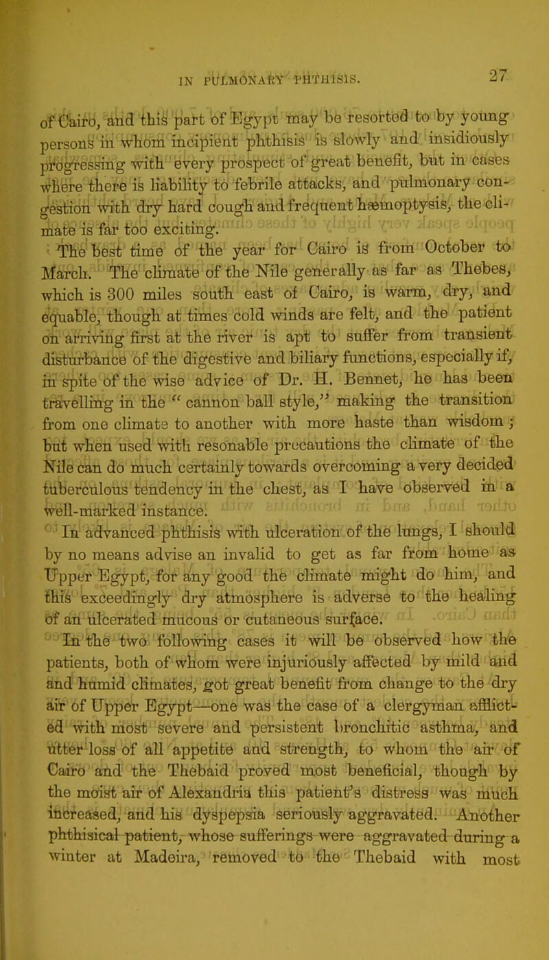 #teH,^aM^aH'l(tfiB^pt'ta&ir,b6 resorted to by young persons in whom incipient phthisis1 is slowly and insidiously progressing with every prospect of great benefit, but in cases where there is liability to febrile attacks, and pulmonary con- gestion with dry hard cough and frequent hemoptysis, the ch- 3&m$4*. t'o'd exciting ' *!'' The best time of the year for Cairo is from October to March. The climate of the Nile generally as far as Thebes, which is 300 miles south east of Cairo, is warm, dry, and equable, though at times cold winds are felt, and the patient on arriving first at the river is apt to suffer from transient disturbance of the digestive and biliary functions, especially if, in spite of the wise advice of Dr. H. Bennet, he has been travelling in the  cannon ball style, making the transition from one climate to another with more haste than wisdom ; but when used with resonable precautions the climate of the Nile can do much certainly towards overcoming a very decided tuberculous tendency in the chest, as I have observed in a well-marked instance. In advanced phthisis with ulceration of the lungs, I should by no means advise an invalid to get as far from home as- Upper Egypt, for any good the climate might do him, and exceedingly dry atmosphere is adverse to the healing of an ulcerated mucous or cutaneous surface. In the two following cases it will be observed how the patients, both of whom were injuriously affected by mild and and humid climates, got great benefit from change to the dry air of Upper Egypt—one was the case of a clergyman afflict- ed with most severe and persistent bronchitic asthma, and utter loss of all appetite and strength, to whom the air of Cairo and the Thebaid proved most beneficial, though by the moist air of Alexandria this patient's distress was much increased, and his dyspepsia seriously aggravated. Another phthisical-patient,- whose sufferings were aggravated during a winter at Madeira, removed to the Thebaid with most