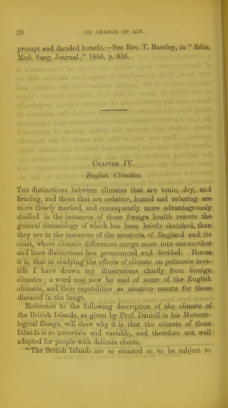 prompt aud decided benefit.—See Rev. T. Barclay, in  Edin. Med. Surg. Journal., 1854, p. 656. Chapter IV. Enylish Climates. The distinctions between climates that are tonic, dry, and bracing, and those that are sedative, humid and relaxiug are more clearly marked, and consequently more advantageously studied in the instances of those foreign health resorts the general climatology of which has been briefly sketched, than they are in the instances of the sanatoria of England and its coast, where climatic differences merge moro into one another and have distinctions less pronounced and decided. Hence it is, that in studying the effects of climate on pulmonic inva- lids I have drawn my illustrations chiefly from foreign climates; a word may now be said of some of the English climates, and their capabilities as sanative resorts for those diseased in the lungs. , 00fl0 aeed avail Reference to the following description of the climate of the British Islands, as given by Prof. Daniell in his Meteoro- logical Essays, will shew why it is that the climate of these Islands is so uncertain and variable, and therefore not well adapted for people with delicate chests.  The British Islands are so situated as to be subject to