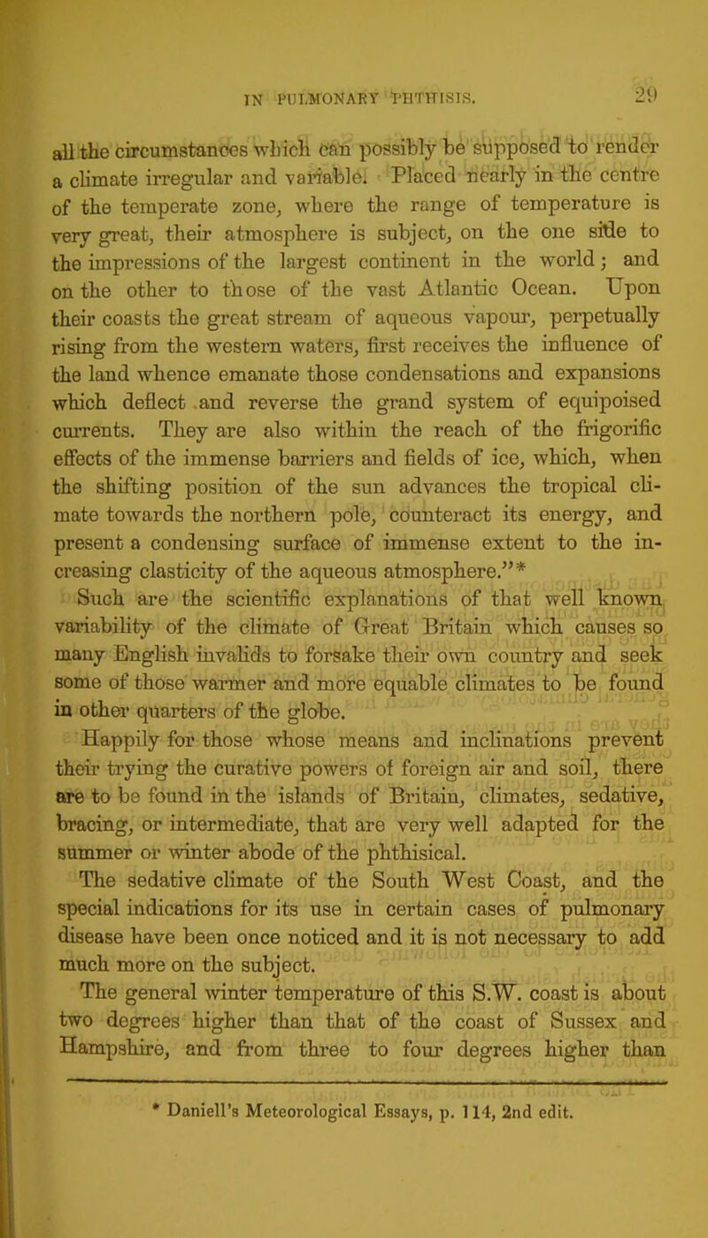 all the circumstances which can possibly be supposed to render a climate irregular and variable. Placed nearly in the centre of the temperate zone, where the range of temperature is very great, their atmosphere is subject, on the one sMe to the impressions of the largest continent in the world; and on the other to those of the vast Atlantic Ocean. Upon their coasts the great stream of aqueous vapour, perpetually rising from the western waters, first receives the influence of the land whence emanate those condensations and expansions which deflect and reverse the grand system of equipoised currents. They are also within the reach of the frigorific effects of the immense barriers and fields of ice, which, when the shifting position of the sun advances the tropical cli- mate towards the northern pole, counteract its energy, and present a condensing surface of immense extent to the in- creasing elasticity of the aqueous atmosphere.* Such are the scientific explanations of that well known variability of the climate of Great Britain which causes so many English invalids to forsake their own country and seek some of those warmer and more equable climates to be found in other quarters of the globe. Happily for those whose means and inclinations prevent their trying the curative powers of foreign air and soil, there are to be found in the islands of Britain, climates, sedative, bracing, or intermediate, that are very well adapted for the summer or winter abode of the phthisical. The sedative climate of the South West Coast, and the special indications for its use in certain cases of pulmonary disease have been once noticed and it is not necessary to add much more on the subject. The general winter temperature of this S.W. coast is about two degrees higher than that of the coast of Sussex and Hampshire, and from three to four degrees higher than * Daniell's Meteorological Essays, p. 114, 2nd edit.