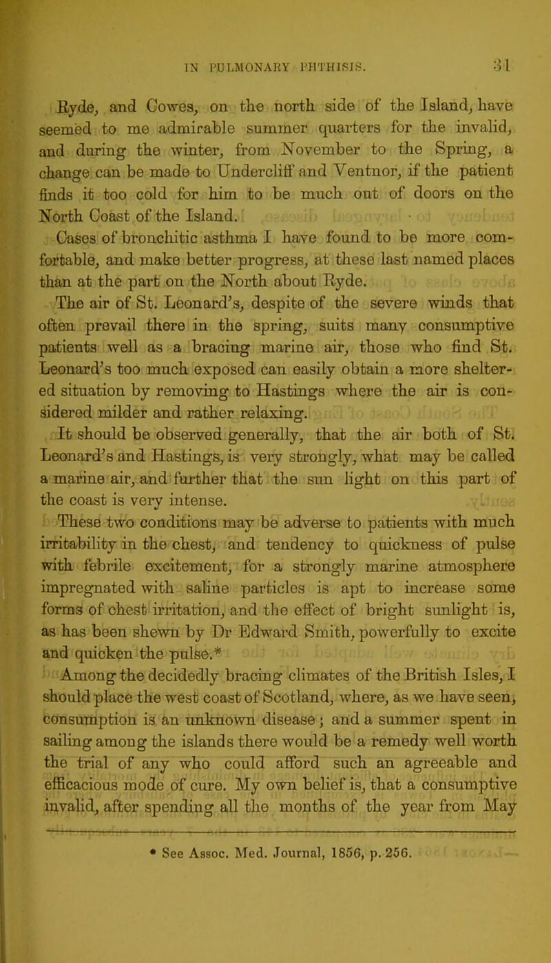 Ryde, and Cowes, on the north side of the Island, have seemed to me admirable summer quarters for the invalid, and during the winter, from November to the Spring, a change can be made to UnderclifF and Ventnor, if the patient finds it too cold for him to be much out of doors on the North Coast of the Island. Cases of bronchitic asthma I have found to be more com- fortable, and make better progress, at these last named places than at the part on the North about Ryde. The air of St. Leonard's, despite of the severe winds that often prevail there in the spring, suits many consumptive patients well as a bracing marine air, those who find St. Leonard's too much exposed can easily obtain a more shelter- ed situation by removing to Hastings where the air is con- sidered milder and rather relaxing. It should be observed generally, that the air both of St. Leonard's and Hastings, is very strongly, what may be called a marine air, and further that the sun light on this part of the coast is very intense. These two conditions may be adverse to patients with much irritability in the chest, and tendency to quickness of pulse with febrile excitement, for a strongly marine atmosphere impregnated with saline particles is apt to increase some forms of chest irritation, and the effect of bright sunbght is, as has been shewn by Dr Edward Smith, powerfully to excite and quicken the pulse.* btiAmong the decidedly bracing climates of the British Isles, I should place the west coast of Scotland, where, as we have seen, consumption is an unknown disease j and a summer spent in sailing among the islands there would be a remedy well worth the trial of any who could afford such an agreeable and efficacious mode of cure. My own belief is, that a consumptive invalid, after spending all the months of the year from May • See Assoc. Med. Journal, 1856, p. 256.