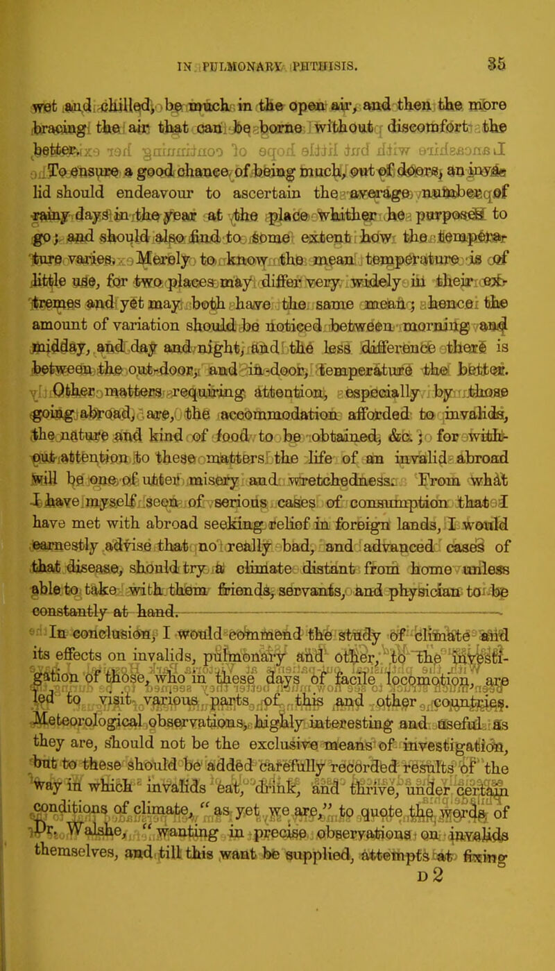 wet aud chilled, be much in the open air, and then the more bracing the; ate that can be borne without discomfort the ,k§S(#?HX9 i9ff ■gmmihuoo 1o eqod eliiil dnd ddiw Biidesone J To ensure a good chance of being much, out of doors, an inva- lid should endeavour to ascertain the average number , of rainy days in the year at the place whither he purposes to go; and should also find to some extent how the fcemperar Tfcure varies. Merely to know the mean temperature is M little use, for two places may differ very widely hi their ex- tremes and yet may both have the same mean; hence the amount of variation should be noticed between morning and midday, and day and night, and the less difference there is •bet^e^^jf&^ii!^^ $wL Jafettoa. Other matters requiring attention, especially by those going abroad, are, the accommodation afforded to invalids, the nature and kind of food to be obtained, &c.; for with- out attention to these matters the life of an invalid abroad will be one of utter misery and wretchedness. From what I have myself seen of serious cases of consumption that I have met with abroad seeking relief in foreign lands, I would earnestly advise that no really bad, and advanced cases of that disease, should try a climate distant from home unless able to take with them friends, servants, and physician to be constantly at handi In conclusion, I would commend the study of climate and its effects on invalids, p&jmrana^ amr oM^r^'tp'^& 'Mi^^- gsfioV w'fMose» wno in wese^ (^vs*ao^^cJie V^w\riipn, ^re •Meteorological observations, highly interesting and useful as they are, should not be the exclusive means of investigation, but to these should be added carefully recorded results Of the Vayil which2 invaffds3ea¥,o0<#inif, ancP Mnve^un^ conditions of climate,  as yet we are, to quote the words, of iPr. Walshe^.^.^ntuig ^jpffe<^j/flbW«?Ef^ themselves, and. till this want be supplied, attempts tat; fcwng d2