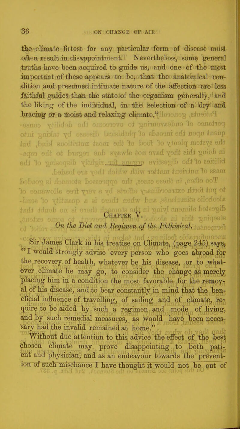 the climate fittest for any particular form of disease must often result in disappointment. Nevertheless, some general truths have been acquired to guide us, and one of the most important of these appears to be, that the anatomical con- dition and presumed intimate nature of the affection are less faithful guides than the state of the organism generally, and the liking of the individual, in the selection of a dry' antl bracing or a moist and relaxing climate. * -oenoo ydifidob omooievo od ^nhuovcabne lo ooxtaiioq dud J)nbl EiroHrrinii dfcom eiD 1o tool lo v^nelq mateye oxfd -sano odd od busgoi onb p.v/,wfx) don ovjsd sidd •gniob nr exld lo ^iftiaoqaifo yfdd-oh T<'i ^.fu^'ip ovil^o^if) odd \o eoiddid .bobaol o*if> vod) doirfw ddxw 'xoddxixrx dxiohdnrr ^o esxsm lo aoxxxwollfl 99*ri tiov a vd ndioTlo Y;»uiib'ioxndx9 xld-xol dxrq od -ixnea lo ydxdxmnp a ax e-iodd nodvr bxu$ ^adxuiljjxnida oiloxfoola dx-.dd ddxxob oxi si oiorid dpgmoda oxkm dxroxrxxlfi hodKOgtb Chapter V. ni phlJ ?niqeela Chi the Diet and Regimen of tlie PMiisical. -o'io v«w 07jao.odxD.ghfi m noJxid dxxd •F^nxiee) oldudioiniooxxn Sir James Clark in his treatise on Climate, (page 245) says, re I would strongly advise every person who goes abroad for the recovery of health, whatever be his disease, or to what- ever climate he may go, to consider the change as merely placing him in a condition the most favorable for the remov- al of his disease, and to bear constantly in mind that the ben- eficial influence of travelling, of sailing and of climate, re- quire to be aided by such a regimen and mode of living, and by such remedial measures, as would have been neces- sary had the invalid remained at home. Without due attention to this advice the effect of the best chosen climate may prove disappointing to both pati- ent and physician, and as an endeavour towards the prevent- ion of such mischance I have thought it would not be out of