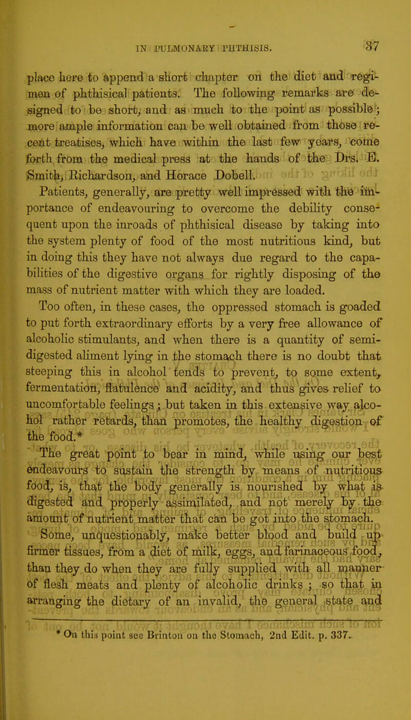 place here to append a short chapter on the diet and regi- men of phthisical patients. The following remarks are de- signed to be short, and as much to the point as possible; more ample information can be well obtained from those re- cent treatises, which have within the last few years, come forth from the medical press at the hands of the Drs. E. Smith, Richardson, and Horace Dobell. Patients, generally, are pretty well impressed with the im- portance of endeavouring to overcome the debility conse- quent upon the inroads of phthisical disease by taking into the system plenty of food of the most nutritious kind, but in doing this they have not always due regard to the capa- bilities of the digestive organs for rightly disposing of the mass of nutrient matter with which they are loaded. Too often, in these cases, the oppressed stomach is goaded to put forth extraordinary efforts by a very free allowance of alcoholic stimulants, and when there is a quantity of semi- digested aliment lying in the stomach there is no doubt that steeping this in alcohol tends to prevent, to some extent, fermentation, flatulence and acidity, and thus gives relief to uncomfortable feelings; but taken in this extensive way alco- hol rather retards, than promotes, the healthy digestion of the food.* Ine great point to bear m mmd, while using our best endeavours to sustain the strength by means of nutritious food, is, that the body generally is nourished by what is digested and properly assimilated, and not merely by the amount of nutrient matter that can be got into the stomach. T>fijTTrf In nhnrrc Futk fr,''ffT['y.et a LlOHs VQtiobULOQ 016TlJjp Some, unquestionably, make better blood and build up firmer tissues, from a diet of milk, eggs, and farinaceous food, than they do when they are fully supplied with all manner of flesh meats and plenty of alcoholic drinks ; so that in arranging the dietary of an invalid, the general state and * Ou this point sec Brinton on the Stomach, 2nd Edit. p. 337.