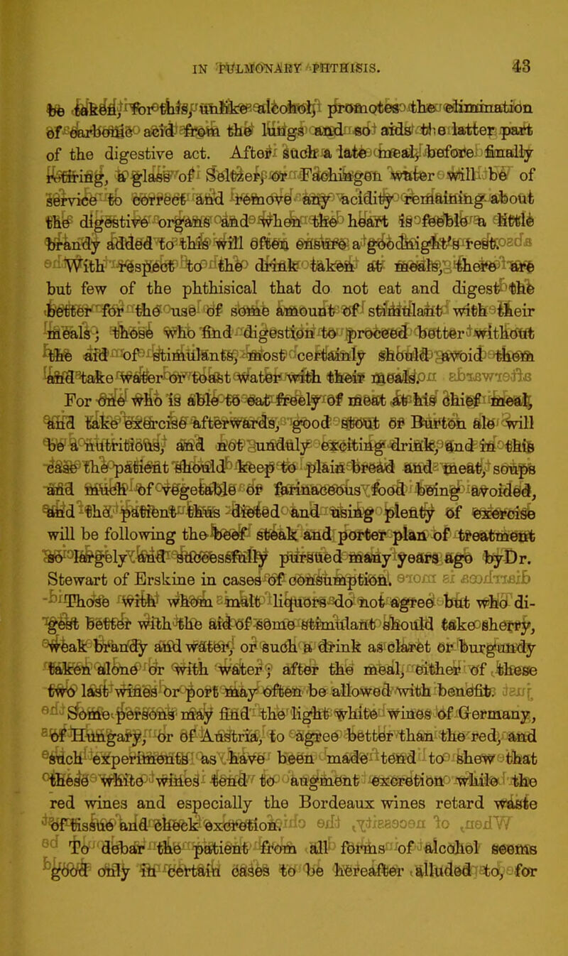 be taken, for this, unlike alcohol, promotes the elimination of oarboliic acid from the lungs and so aids the latter part of the digestive act. After such a late - mealy before finally ifefirifl^, itPgla^'o^ Sel$er^^^FSehfegffn TssafereitoilHiB^ of Sirvife^tb %WrWr&$d kfm<^^^^^c\^^^d9Mb:§^ont the digestive organs and when the heart is feeble a little With respect to the drink taken at meals, there are but few of the phthisical that do not eat and digestNhe better for the use of some amount of stimulant with their meals; those who find digestion to proceed better without the aid of stimulants, most certainly should avoid them Ja¥f38taB:e ^aferb$w£dtt8t ^atfefeffaStii $kfe£f fl|i»&pxi sbiB,vrte$1& For one who is able to eat freely of meat at his chief meal, and take exercise afterwards, good stout or Burton ale will be a nutritious, and not unduly exciting drink, and in this case the patient should keep to plain bread and meat, soups and much of vegetable or farinaceous food being avoided, and tho patient thus dieted and using plenty of exercise will be following the beef steak and porter plan of treatment so largely and successfully pursued many years ago byDr. Stewart of Erskine in case^^dSWfeli^fii^l eiora ai aeodnaib Those with whom malt liquoi-s do not agree but who di- gest better with the aid of some stimulant should take^ehefry, weak brandy and water, or such a drink as claret or burgundy lWBB&<ifl&id>rfe <mk ^Wte^® M®& M lae^'tfAeBncff $jsse two last wines or port may often be allowed with benefit, sss'i e*^Sfet^©fS9afen$a^ fiM'^he light white wines of Germany, of Hungary, or of Austria, to agree better than the red, and such experiments as have been made tend to shew that these white wines tend to augment excretion while the red wines and especially the Bordeaux wines retard waste ^^f^^WflcefeBfek^xfeftkoSeWo aikaeoea 1o <nedW To debar the patient from all forms of alcohol seems cftlly 'W'B&tafy 88s'k& ftfKfce hereafter talludedTafcc§Qfta: