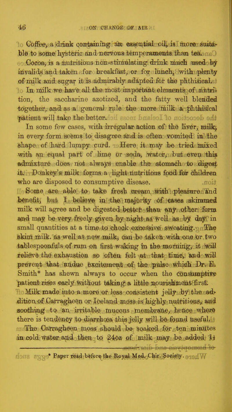 Coffee, a drink containing arc essential oil, is more suita- ble to some hysteric and nervous temperaments than tea. Cocoa, is a nutritious non-stimulating drink much used by invalids and taken for breakfast, or for lunch, with plenty of milk and sugar it is admirably adapted for the phthisioal. In milk we have all the most important elements of nutria tion, the saccharine azotized, and the fatty well blended together, and as a general rule the more milk a phthisical ^tionrbwiU JnjqpliliieKbBd^flRibii eaom bnsleollo noifoooeb edi In some few cases, with irregular action of the liver, milk, in every form seems to disagree and is often vomited in the shape of hard lumpy curd. Here it may be tried miked with an equal part of lime or soda, watery but even this admixture does not always enable the stomach to digest it. Donkey's milk forms a light nutritious food fair children who are disposed to consumptive disease. Some are able to take fresh cream with pleasure rand benefit, but I behove in ;the majorijliy ;-<J*f(}«ftsea skimmed milk will agree and be chgestedbftitefcotfeaw aayvjQJherc form and may be very freely given by night as well as by day in small quantities at a time to check excessive sweating. The skim milk, as well a9 new milk, can be taken witk one 'or two tablespoonfuls of rum on first waking in the morning, it will relieve the exhaustion so often felt at that time, and will prevent that undue Bxoitement of the pulse which Dr. E. Smith* has shewn always to occur when the consumptive patient rises early without taking a little nouriahmettt>lirs£. Milk made into a more or less consistent jelly by the ad- dition of Carragheen or Iceland moss is highly nutritious, and soothing to an irritable mucous membrane, hence where there is tendency to diarrhoea this jelly will be found useful. The Carragheen moss should be soaked for ten minutes in cold water and then to 24oz of milk may be added li . udnazb baa ciotfqoincoil to- * Paper read before the Royal Med. Chir. Society.