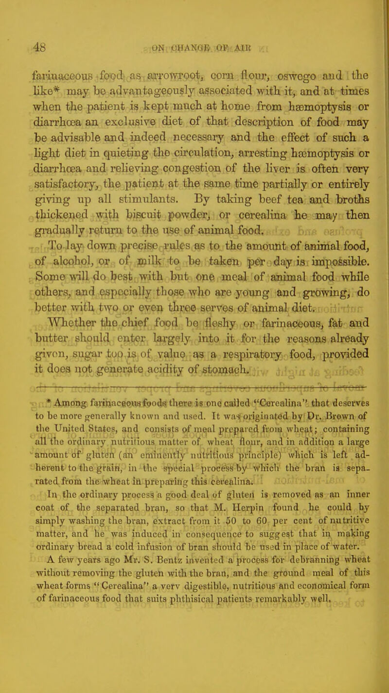 farinaceous food as arrowroot, corn flour, oswego and the like* ruay bo advantageously associated with, it, and at times when the patient is kept much at home from haemoptysis or diarrhoea an exclusive diet of that description of food may be advisable and indeed necessary and the effect of such a light diet in quieting tho circulation, arresting haemoptysis or diarrhoea and relieving congestion of the liver is often very satisfactory, the patient at the same time partially or entirely giving up all stimulants. By taking beef tea and broths thickened with biscuit powder, or cerealina he may then gradually return to the use of animal food. To lay down precise rules as to the amount of animal food, of alcohol, or of milk to be taken pe* day is impossible. Some will do best with but one meal of animal food while others, and especially those who are young and growing, do better with two or even three serves of animal diet. Whether the chief food bo fleshy or farinaceous, fat and butter should enter largely into it for the reasons already given, sugar tot) is of valuo as a respiratory food, provided it does not generate acidity of stomach. uir- rsixo ;—[^'i^L iq bsui a^unoviio tjJot'Q'ioqxza lo tcvoin * Among farinaceous foods there is one called Cerealina'' that deserves to he more generally known and used. It was originated by Dr. Brown of the United States, and consists of meal prepared from wheat; containing all the ordinary nutritious matter of wheat flour, and in addition a large amount of gluten (an eminently nutritious principle) which is left ad- herent to the grain, in the special process by which the bran is sepa- rated from the wheat id preparing this cerealina. In the ordinary process a good deal of gluten is removed as an inner coat of the separated bran, so that M. Herpin found he could by simply washing the bran, extract from it 50 to 60 per cent of nutritive matter, and be was induced in consequence to suggest that in making ordinary bread a cold infusion of bran should be used in place of water. A few years ago Mr. S. Bentz invented a process for debranning wheat without removing the gluten with the bran, and the ground meal of this wheat forms  Cerealina a verv digestible, nutritious and economical form of farinaceous food that suits phthisical patients remarkably well.