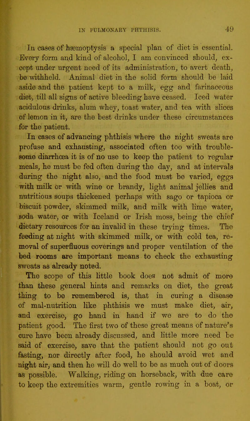 In cases of haemoptysis a special plan of diet is essential. Every form and kind of alcohol, I am convinced should, ex- cept under urgent need of its administration, to avert death, be withheld. Animal diet in the solid form should be laid aside and the patient kept to a milk, egg and farinaceous diet, till all signs of active bleeding have ceased. Iced water acidulous drinks, alum whey, toast water, and tea with slices of lemon in it, are the best drinks under these circumstances for the patient. In cases of advancing phthisis where the night sweats are profuse and exhausting, associated often too with trouble- some diarrhoea it is of no use to keep the patient to regular meals, he must be fed often during the day, and at intervals during the night also, and the food must be varied, eggs with milk or with wine or brandy, light animal jellies and nutritious soups thickened perhaps with sago or tapioca or biscuit powder, skimmed milk, and milk with lime water, soda water, or with Iceland or Irish moss, being the chief dietary resources for an invalid in these trying times. The feeding at night with skimmed milk, or with cold tea, re- moval of superfluous coverings and proper ventilation of the bed rooms are important means to check the exhausting sweats as already noted. The scope of this little book does not admit of more than these general hints and remarks on diet, the great thing to be remembered is, that in curing a disease of mal-nutrition like phthisis we must make diet, air, and exercise, go hand in hand if we are to do the patient good. The first two of these great means of nature's cure have been already discussed, and little more need be said of exercise, save that the patient should not go out fasting, nor directly after food, he should avoid wet and night air, and then he will do well to be as much out of doors as possible. Walking, riding on horseback, with due care to keep the extremities warm, gentle rowing in a boat, or