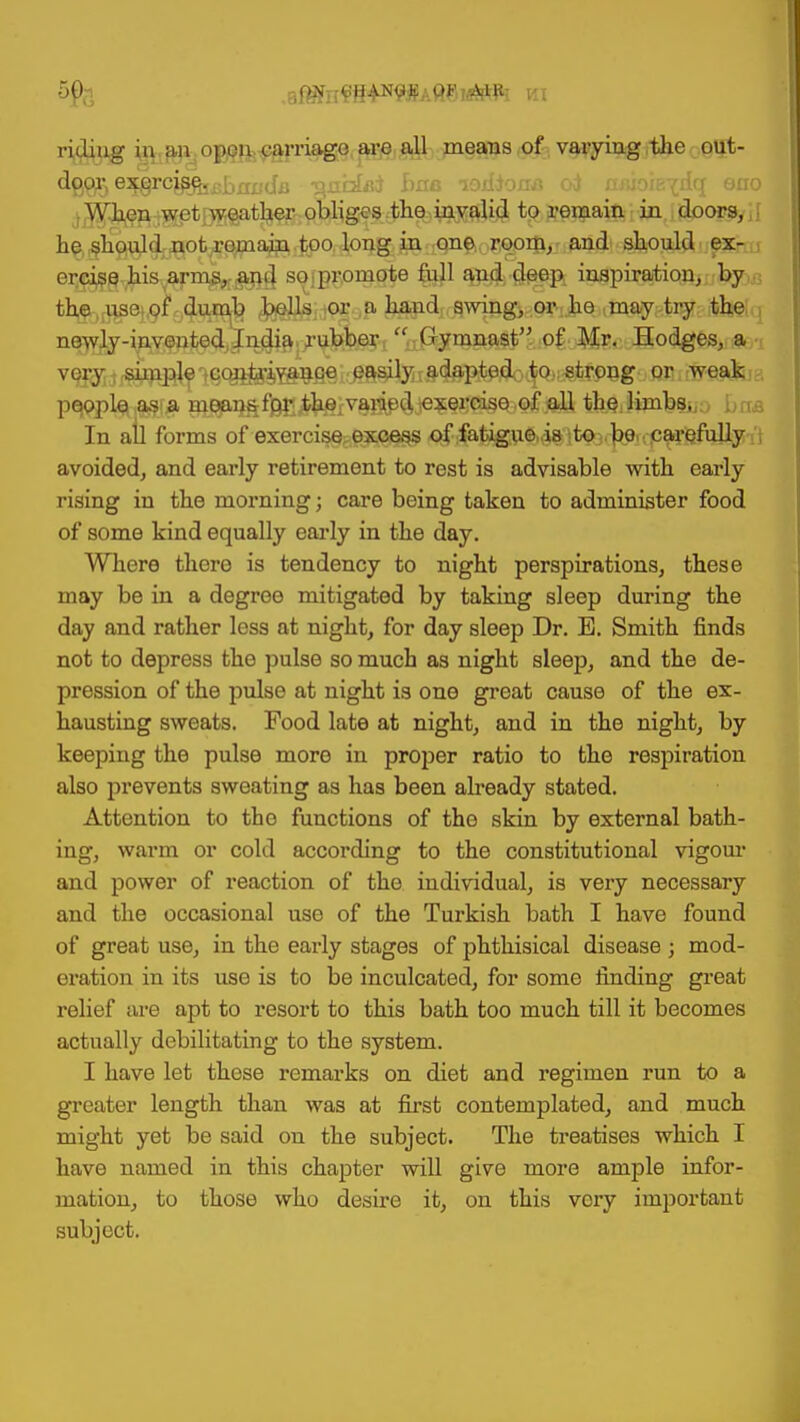 ridiug in an open carriage are all means of varying the out- ^B®5 eWcK&J3bxu;diJ -^nbkri hue -lodfona oi aaioiBydq eno When wet weather obliges the invalid to remain in doors, he should not remain too long in one room, and should ex- ercise his arms, and so. promote full and deep inspiration, by the use. of dumb bells or a hand swing, or.he ..may. try the newly-invented India rubber  CJymnast of Mr. Hodges, a very simple contrivance easily adapted to strong or weak people as a moans for the varied exercise of all the: limbs,. . In all forms of exercise, excess of fatigue is to bo carefully . avoided, and early retirement to rest is advisable with early rising in the morning; care being taken to administer food of some kind equally early in the day. Where there is tendency to night perspirations, these may be in a degree mitigated by taking sleep during the day and rather less at night, for day sleep Dr. E. Smith finds not to depress the pulse so much as night sleep, and the de- pression of the pulse at night is one great cause of the ex- hausting sweats. Food late at night, and in the night, by keeping the pulse more in proper ratio to the respiration also prevents sweating as has been already stated. Attention to tho functions of the skin by external bath- ing, warm or cold according to the constitutional vigour and power of reaction of tho individual, is very necessary and the occasional use of the Turkish bath I have found of great use, in the early stages of phthisical disease ; mod- eration in its use is to be inculcated, for some finding great relief are apt to resort to this bath too much till it becomes actually debilitating to the system. I have let these remarks on diet and regimen run to a greater length than was at first contemplated, and much might yet be said on the subject. The treatises which I have named in this chapter will give more ample infor- mation, to those who desire it, on this very important subject.