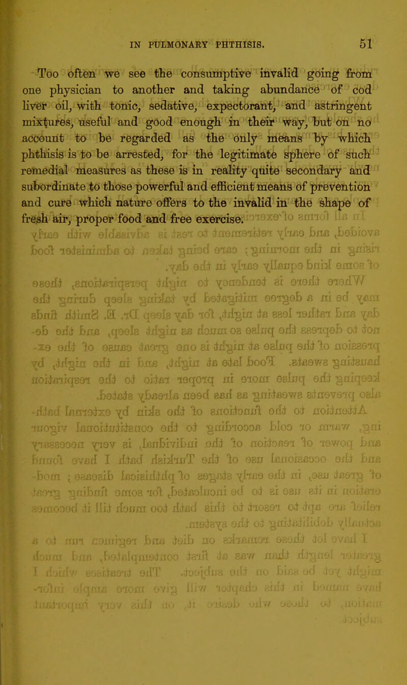 Too often we see the consumptive invalid going from one physician to another and taking abundance of cod liver oil, with tonic, sedative, expectorant, and astringent mixtures, useful and good enough in their way, but on no account to be regarded as the only means by which phthisis is to be arrested, for the legitimate sphere of such remedial measures as these is in reality quite secondary and subordinate to those powerful and efficient means of prevention and cure which nature offers to the invalid in the shape of fresh air, proper food and free exercise. \hm boss Jbebiove gnrmom odd ni gniah .yaf> edd ni yhfle vUenps bahl emoa 'to eaedd ^noidfiirc rdim eo-igeb c a), ad ycm vd tddsirt oil* ni baa Jibgui i& edjd bool .adaowe gnidanad jHoiiBiiqaei edd od oitian leqoiq ni eiom ealnq edd gniqead .bedada vbaeTle need esd bb ^nideowa adneveiq oak V -died larnodxs yd nhla odd lo snoidomft odd od noidnaddA rrircrgiv Isrtoidifdidarroo edd od •grtibioooe bloo 10 mi ■^iBBBQoen viov ax ifinbivibni .odd lo noidoim 1o -iev/ y bnudi evfld I ddad dabhi/T edd 1o oen Icnoiacooo 6 ■■ vteorg ^nibnft oxnoa idi Jjedeoluoni ed od ai oan adi ni aemoood di Hid donm ood dded axdd od d-ioao*i od dqxj 93 trcaw