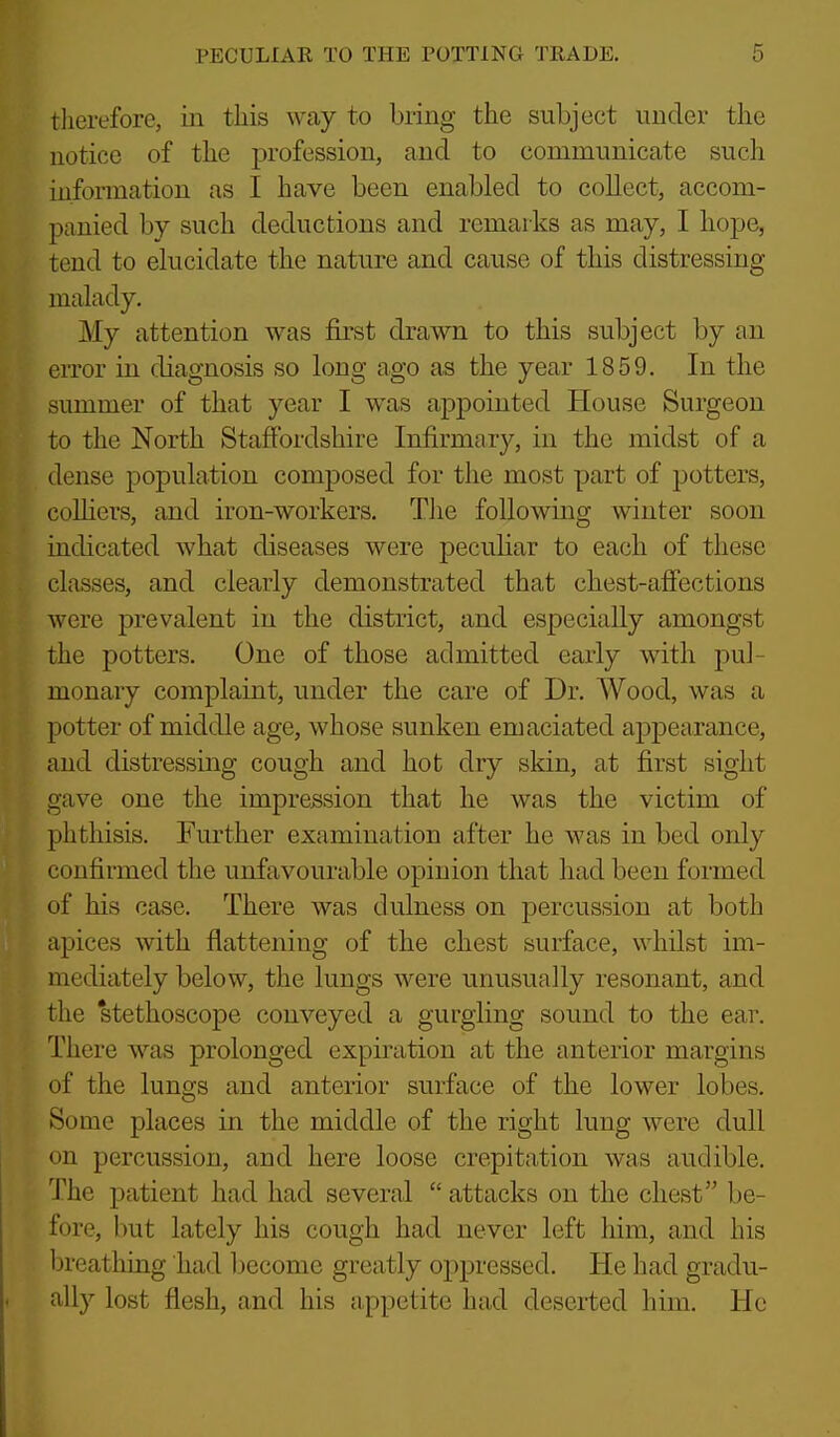 therefore, in this way to bring the subject under the notice of the profession, and to communicate such information as I have been enabled to collect, accom- panied by such deductions and remarks as may, I hope, tend to elucidate the nature and cause of this distressing malady. My attention was first drawn to this subject by an eiTor in diagnosis so long ago as the year 1859. In the summer of that year I was appointed House Surgeon to the North Staffordshire Infirmary, in the midst of a dense population composed for the most part of potters, coUiers, and iron-workers. The following winter soon indicated what diseases were peculiar to each of these classes, and clearly demonstrated that chest-afiections were prevalent in the district, and especially amongst the potters. One of those admitted early with pul- monary complaint, under the care of Dr. Wood, was a potter of middle age, whose sunken emaciated appearance, and distressing cough and hot dry skin, at first sight gave one the impression that he was the victim of phthisis. Further examination after he was in bed only confirmed the unfavourable opinion that had been formed of his case. There was clulness on percussion at both apices with flattening of the chest surface, whilst im- mediately below, the lungs were unusually resonant, and the stethoscope conveyed a gurgling sound to the ear. There was prolonged expiration at the anterior margins of the lungs and anterior surface of the lower lobes. Some places in the middle of the right lung were dull on percussion, and here loose crepitation was audible. The patient had had several  attacks on the chest be- fore, but lately his cough had never left him, and his breathing had become greatly oppressed. He had gradu- ally lost flesh, and his appetite had deserted him. He