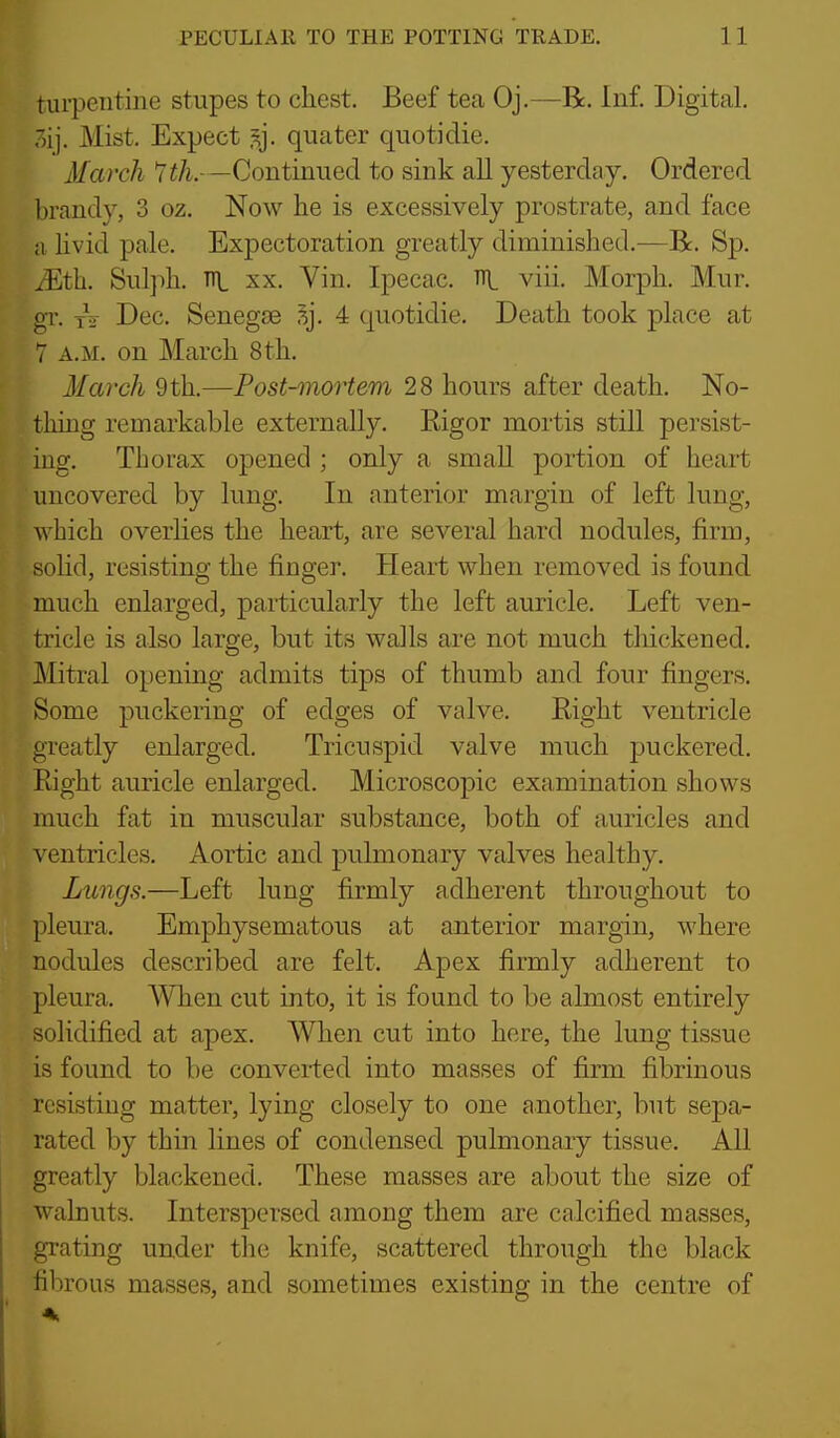 turpentine stupes to chest. Beef tea Oj.—R. Inf. Digital, .lij. Mist. Expect ^j. quater quotidie. March ^th.—Continued to sink all yesterday. Ordered brandy, 3 oz. Now lie is excessively prostrate, and face a livid pale. Expectoration greatly diminished.^—R. Sp. JEth. Sul])h. Ti\, XX. Vin. Ipecac, ni viii. Morph. Mur. gT. tV Dec. Senegse ^j. 4 quotidie. Death took place at 7 A.M. on March 8th. March 9th.—Post-mortem 28 hours after death. No- thing remarkable externally. Eigor mortis still persist- ing. Thorax opened ; only a small portion of heart uncovered by lung. In anterior margin of left lung, which overlies the heart, are several hard nodules, firm, - olid, resisting the finger. Heart when removed is found much enlarged, particularly the left auricle. Left ven- tricle is also large, but its walls are not much thickened. Mitral opening admits tips of thumb and four fingers. Some puckering of edges of valve. Right ventricle greatly enlarged. Tricuspid valve much puckered. Right auricle enlarged. Microscopic examination shows much fat in muscular substance, both of auricles and ventricles. Aortic and pulmonary valves healthy. Lungs.—Left lung firmly adherent throughout to pleura. Emphysematous at anterior margin, where nodules described are felt. Apex firmly adherent to pleura. When cut into, it is found to be almost entirely solidified at apex. When cut into here, the lung tissue is found to be converted into masses of firm fibrinous resisting matter, lying closely to one another, but sepa- rated by thin lines of condensed pulmonary tissue. All greatly blackened. These masses are about the size of walnuts. Interspersed among them are calcified masses, grating under the knife, scattered through the black fibrous masses, and sometimes existing in the centre of