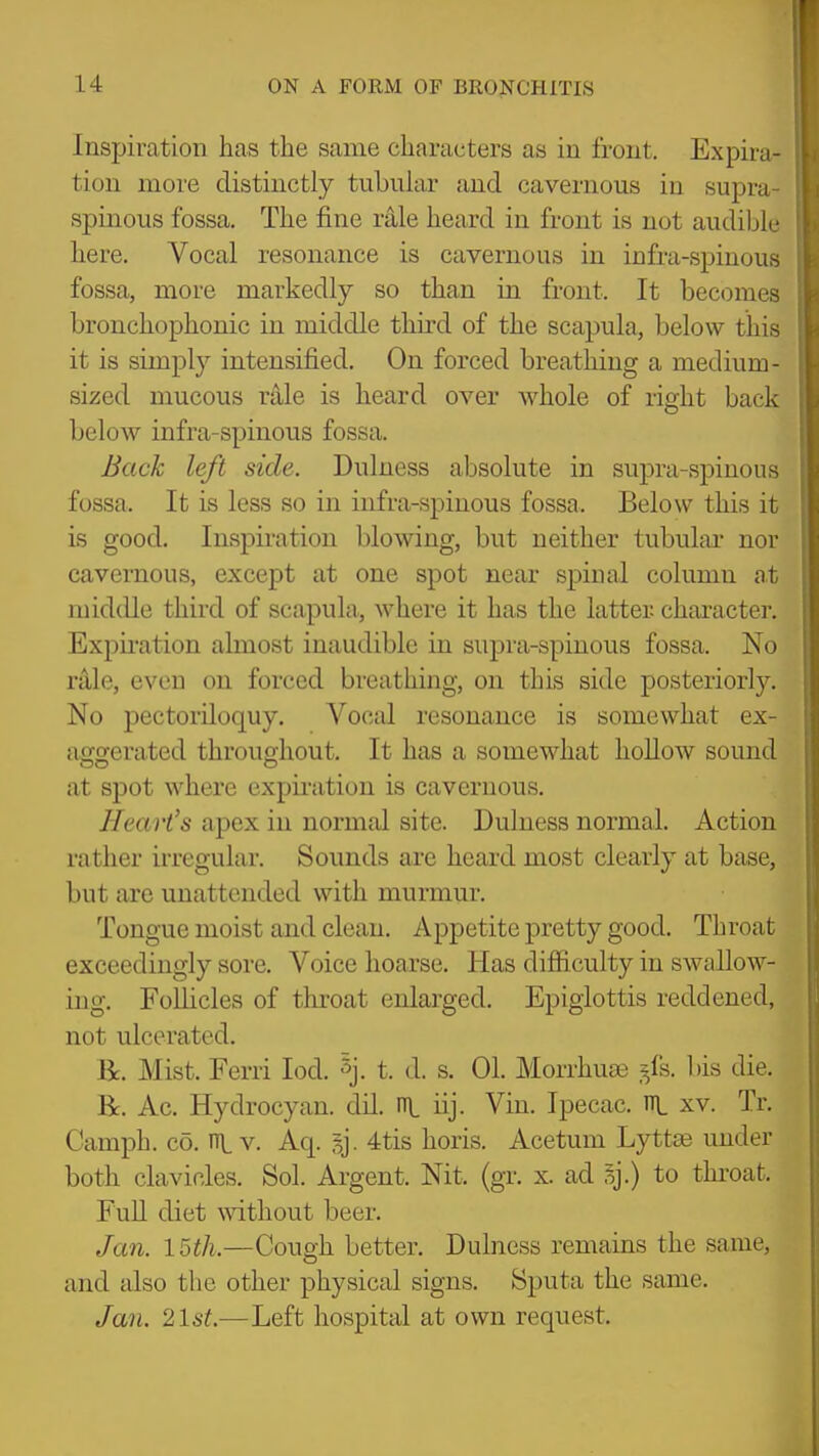 Inspiration has the same characters as in front. Expira- tion more distinctly tubular and cavernous in supra spinous fossa. The fine rale heard in front is not audible here. Vocal resonance is cavernous in infra-spinous fossa, more markedly so than in front. It becomes bronchophonic in middle third of the scapula, below this it is simply intensified. On forced breathing a medium- sized mucous rale is heard over whole of right back below infra-spinous fossa. Back left side. Dulness absolute in supra-spinous fossa. It is less so in infra-spinous fossa. Below this it is good. Inspiration blowing, but neither tubular nor cavernous, except at one spot near spinal column at middle third of scapuhi, where it has the latter character. Expu-ation almost inaudible in supra-spinous fossa. No rale, even on forced breathing, on this side posteriorly. No pectoriloquy. Vocal resonance is somewhat ex- as^gerated throughout. It has a somewhat hollow sound at spot where expii-ation is cavernous. Heart's apex in normal site. Dulness normal. Action rather irregular. Sounds are heard most clearly at base, but are unattended with murmur. Tongue moist and clean. Appetite pretty good. Throat exceedingly sore. Voice hoarse. Has difficulty in swallow- ing. FoUicles of throat enlarged. Epiglottis reddened, not ulcerated. Be. Mist. Ferri lod. 5j. t. d. s. 01. Morrhuse ,^fs. bis die. R. Ac. Hydrocyan. dil. ni iij. Vin. Ipecac, in. xv. Tr. Camph. CO. n\, v. Aq. I]. 4tis horis. Acetum Lyttse under both clavicles. Sol. Argent. Nit. (gr. x. ad sj.) to thi-oat. FuU diet mthout beer. Jan. 15th.—Cough better, Dulness remains the same, and also the other physical signs. Sputa the same. Jan. 21s^—Left hospital at own request.