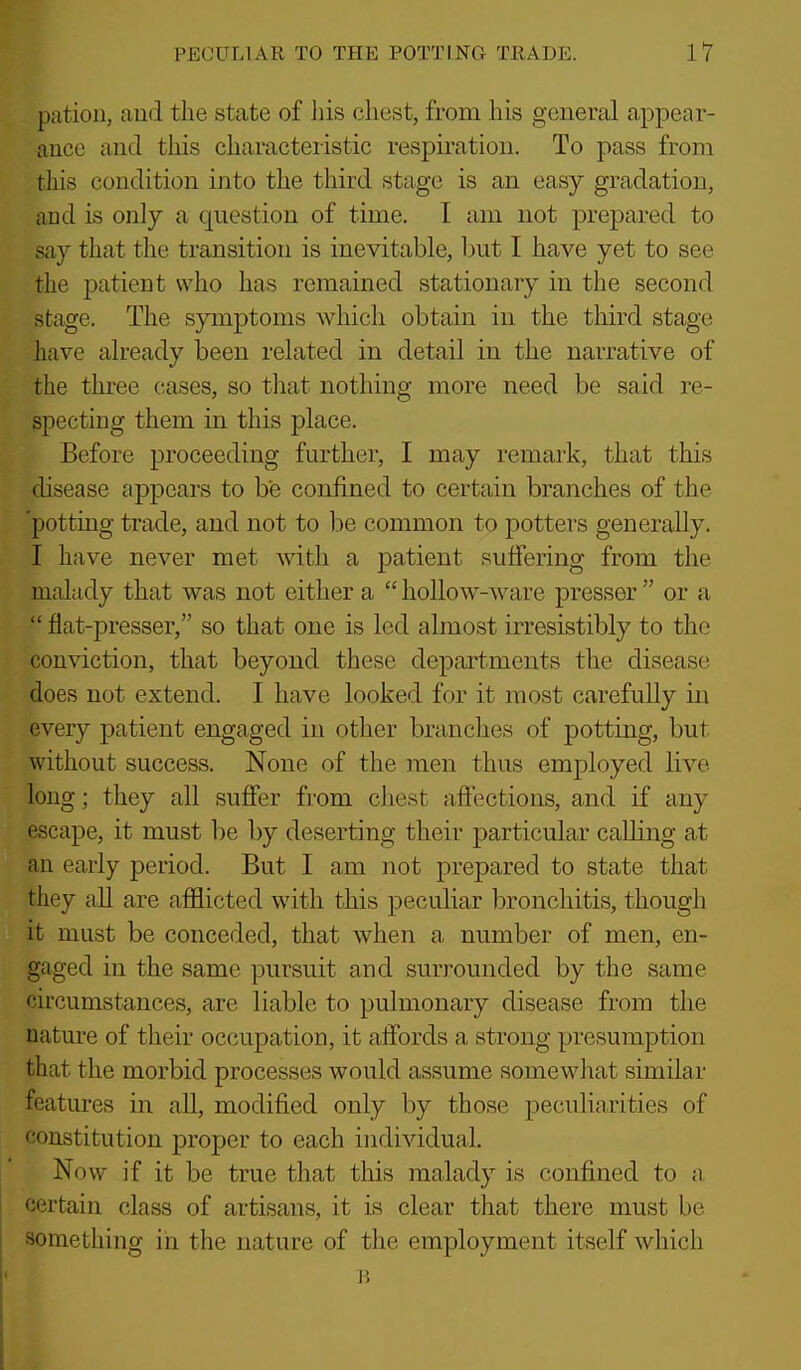 pation, and the state of his chest, from his general appear- ance and this characteristic respiration. To pass from this condition into the third stage is an easy gradation, and is only a question of time. I am not prepared to say that the transition is inevitable, but I have yet to see the patient who has remained stationary in the second stage. The symptoms which obtain in the third stage have already been related in detail in the narrative of the three cases, so that nothing more need be said re- specting them in this place. Before proceeding further, I may remark, that this ilisease fippears to be confined to certain branches of the potting trade, and not to be common to potters generally. I have never met with a patient suffering from the malady that was not either a hollow-ware pressor or a ' flat-presser, so that one is led almost irresistibly to the conviction, that beyond these departments the disease does not extend. I have looked for it most carefully in every patient engaged in other branches of potting, but without success. None of the men thus employed live long; they all suffer from chest affections, and if any escape, it must be by deserting their particular calhng at an early period. But I am not prepared to state that they all are afflicted with this peculiar bronchitis, though it must be conceded, that when a number of men, en- gaged in the same pursuit and surrounded by the same circumstances, are liable to pulmonary disease from the nature of their occupation, it affords a strong presumption that the morbid processes would assume somewliat similar features in all, modified only by those peculiarities of constitution proper to each individual. Now if it be true that this malady is confined to a, certain class of artisans, it is clear that there must be something in the nature of the employment itself wliich
