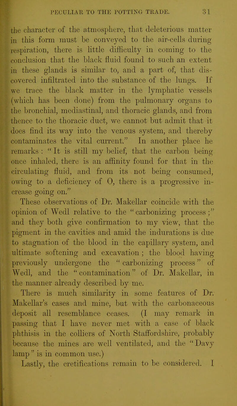 the character of the atmosphere, that deleterious matter ill this form must be conveyed to the air-cells during respiration, there is little difficulty in coming to the conclusion that the black fluid found to such an extent hi these glands is similar to, and a part of, that dis- covered infiltrated into the substance of the lungs. If we trace the black matter in the lymphatic vessels (which has been done) from the pulmonary organs to the bronchial, mediastm.'d, and thoracic glands, and from thence to the thoracic duct, we cannot but admit that it does find its way into the venous system, and thereby contaminates the vital current. In another place he remarks :  It is still my Ijelief, that the carbon being once inhaled, there is an affinity found for that in the circulating fluid, and from its not being consumed, owing to a defi(3iency of 0, there is a progressive in- crease going on. These observations of Dr. Makellar coincide with the opinion of Wedl relative to the carbonizing process; and they both give confirmation to my view, that the pigment in the cavities and amid the indurations is due to stagnation of the blood in the capillary system, and ultimate softening and excavation; the blood having previously undergone the  carbonizing process of Wedl, and the  contamination of Dr. MakeUar, in the manner already described by me. There is much similarity in some features of Dr. Makellar's cases and mine, but with the carbonaceous deposit all resemblance ceases. (I may remark in passing that I have never met with a case of black phthisis in the colliers of North Stafibrdshire, probably because the mines are well ventilated, and the Davy lamp  is in common use.) Lastly, the cretifications remain to be considered. 1