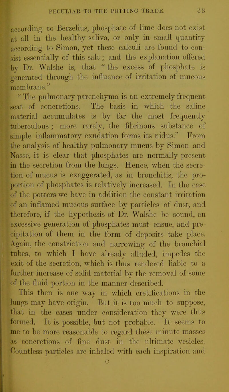 according to Berzelius, phosphate of lime does not exist at all in the healthy saliva, or oidy in small quantity according to Simon, yet these calculi are found to con- sist essentially of this salt; and the explanation offered by Dr. Walshe is, that  the excess of phosphate is crenerated through the influence of irritation of mucous membrane.  The pulmonary parenchyma is an extremely frequent seat of concretions. The basis in which the saline material accumulates is by far the most frequently tuberculous; more rarely, the fibrinous substance of simple inflammatory exudation forms its nidus. From the analysis of healthy pulmonary mucus by Simon and Nasse, it is clear that phosphates are normally present in the secretion from the lungs. Hence, when the secre- tion of mucus is exaggerated, as in bronchitis, the pro- portion of phosphates is relatively increased. In the case of the potters we have in addition the constant irritation of an inflamed mucous surface by particles of dust, and therefore, if the hypothesis of Dr. Walshe be sound, an excessive generation of phosphates must ensue, and pre- cipitation of them in the form of deposits take place. Again, the constriction and narrowing of the bronchial tubes, to which I have already alluded, impedes the exit of the secretion, which is thus rendered liable to a f urther increase of solid material by the removal of some of the fluid portion in the manner described. This then is one way in which cretifications in the lungs may have origin. But- it is too much to suppose, that in the cases under consideration they were thus formed. It is possible, but not probable. It seems to me to be more reasonable to regard these minute masses as concretions of fine dust in the ultimate vesicles. Countless particles are inhaled Avith each inspiration and (J