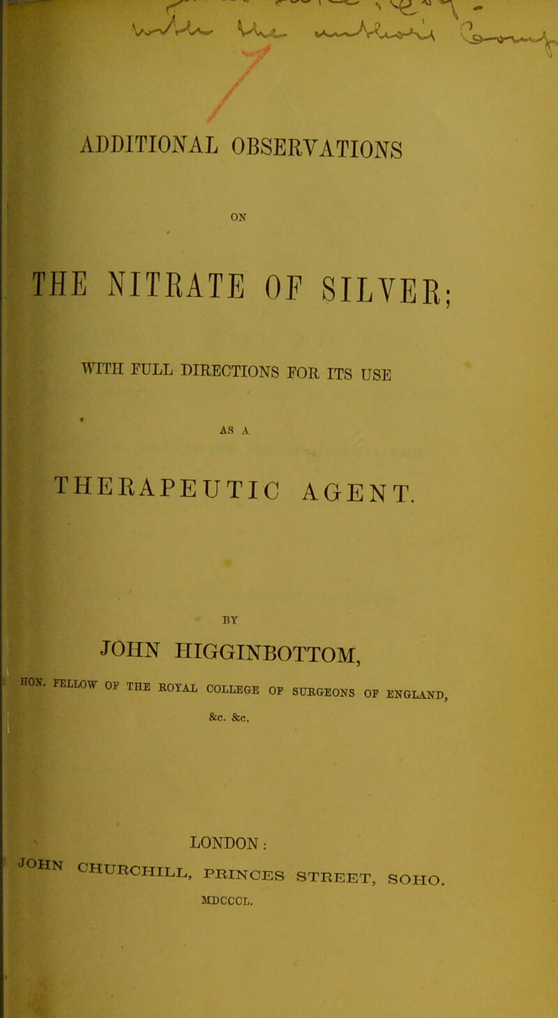 w m^ s^-^ ADDITIONAL OBSERVATIONS ON THE NITRATE OF SILVER; WITH FULL DIRECTIONS FOR ITS USE AS A THERAPEUTIC AGENT. BY JOHN HIGGINBOTTOM, HON. FELLOW OP THE ROYAL COLLEGE OP SUEGEONS OF ENGLAND, &c. &o. LONDON: CHURCHILL, PBINCES STREET, MDCCCL.