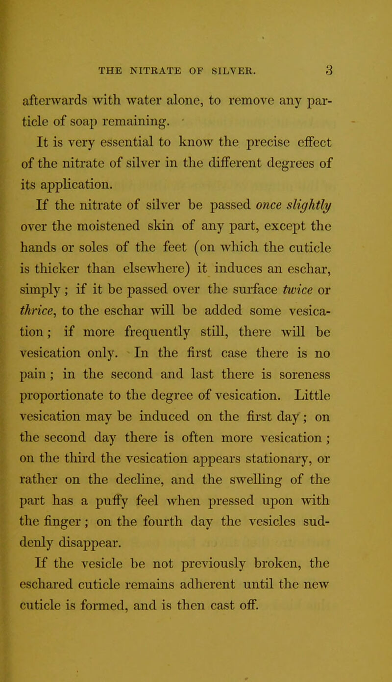 afterwards with water alone, to remove any par- ticle of soap remaining. It is very essential to know the precise cfTect of the nitrate of silver in the different degrees of its application. If the nitrate of silver be passed once slightly over the moistened skin of any part, except the hands or soles of the feet (on which the cuticle is thicker than elsewhere) it induces an eschar, simply; if it be passed over the surface twice or thrice, to the eschar will be added some vesica- tion ; if more frequently still, there will be vesication only. In the first case there is no pain; in the second and last there is soreness proportionate to the degree of vesication. Little vesication may be induced on the first day ; on the second day there is often more vesication; on the third the vesication appears stationary, or rather on the decline, and the swelling of the part has a puffy feel when pressed upon with the finger; on the fourth day the vesicles sud- denly disappear. If the vesicle be not previously broken, the eschared cuticle remains adherent until the new cuticle is formed, and is then cast off.