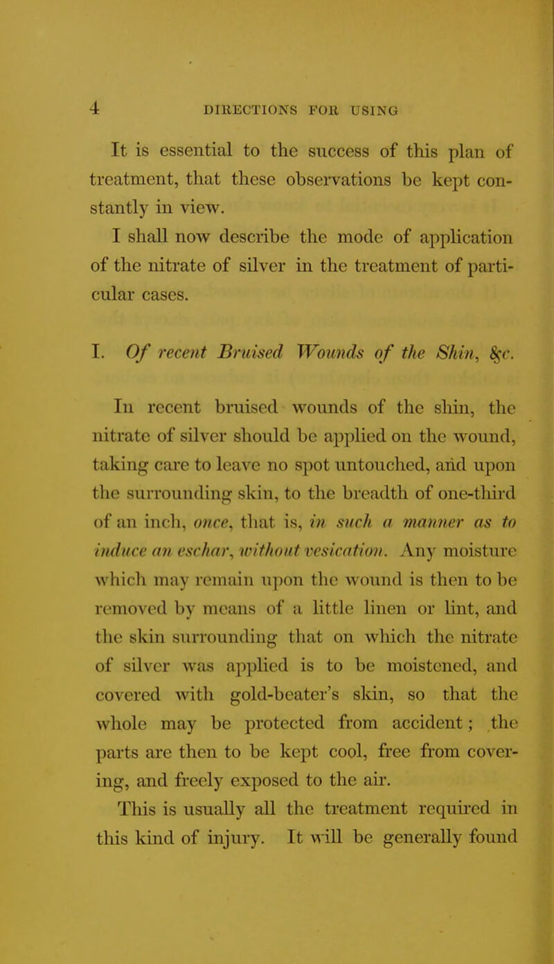 It is essential to the success of this plan of treatment, that these observations be kept con- stantly in view. I shall now describe the mode of application of the nitrate of silver in the treatment of parti- cular cases. I. Of recent Bruised Wounds of the Shin, #c. In recent bruised wounds of the shin, the nitrate of silver should be applied on the wound, taking care to leave no spot untouched, arid upon the surrounding skin, to the breadth of one-third of an inch, once, that is, in such a manner as to induce an eschar, without vesication. Any moisture which may remain upon the wound is then to be removed by means of a little linen or lint, and llie skin surrounding that on wliich the nitrate of silver was applied is to be moistened, and covered with gold-beater's skin, so that the whole may be protected from accident; the parts are then to be kept cool, free from cover- ing, and freely exposed to the air. This is usually all the treatment required in this kind of injury. It M ill be generally found