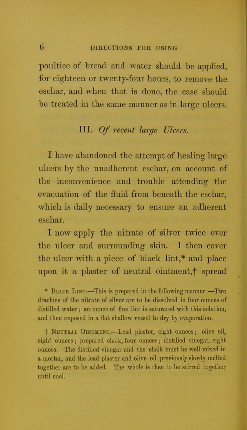 poultice of bread and water should be applied, for eighteen or twenty-four hours, to remove the eschar, and when that is done, the case should be treated in the same manner as in large ulcers. III. Of recent large Ulcers. I have abandoned the attempt of healing large ulcers by the unadherent eschar, on account of the inconvenience and trouble attending the evacuation of the fluid from beneath the eschar, which is daily necessary to ensure an adherent eschar. I now apply the nitrate of silver twice over the ulcer and surrounding skin. I then cover the ulcer with a piece of black lint,* and place upon it a plaster of neutral ointment,! spread * Black Lint.—This is prepared in the following manner:—Two drachms of the nitrate of silver are to he dissolved in four ounces of distilled water; an ounce of fine lint is saturated with tins solution, and then exposed in a flat shallow vessel to dry by evaporation. f Neutral Ointment.—Lead plaster, eight ounces; olive oil, eight ounces; prepared chalk, four ounces; distilled vinegar, eight ounces. The distilled vinegar and the chalk must be well mixed in a mortar, and the lead plaster and olive oil previously slowly melted together arc to be added. The whole is then to be stirred together until cool.