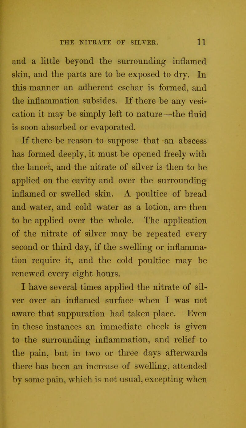 and a little beyond the surrounding inflamed skin, and the parts are to be exposed to dry. In this manner an adherent eschar is formed, and the inflammation subsides. If there be any vesi- cation it may be simply left to nature—the fluid is soon absorbed or evaporated. If there be reason to suppose that an abscess has formed deeply, it must be opened freely with the lancet, and the nitrate of silver is then to be applied on the cavity and over the surrounding inflamed or swelled skin. A poultice of bread and water, and cold water as a lotion, are then to be applied over the whole. The application of the nitrate of silver may be repeated every second or third day, if the swelling or inflamma- tion require it, and the cold poultice may be renewed every eight hours. I have several times applied the nitrate of sil- ver over an inflamed surface when I was not aware that suppuration had taken place. Even in these instances an immediate check is given to the surrounding inflammation, and relief to the pain, but in two or three days afterwards there has been an increase of swelling, attended by some pain, which is not usual, excepting when