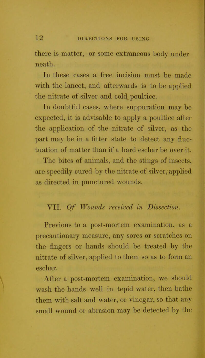 there is matter, or some extraneous body under neath. In these cases a free incision must be made with the lancet, and afterwards is to be applied the nitrate of silver and cold, poultice. In doubtful cases, where suppuration may be expected, it is advisable to apply a poultice after the application of the nitrate of silver, as the part may be in a fitter state to detect any fluc- tuation of matter than if a hard eschar be over it. The bites of animals, and the stings of insects, are speedily cured by the nitrate of silver; applied as directed in punctured wonnds. VII. Of Won/itls received in Dissection. Previous to a post-mortem examination, as a precautionary measure, any sores or scratches on the fingers or hands should be treated by the nitrate of silver, applied to them so as to form an eschar. After a post-mortem examination, we should wash the hands well in tepid water, then bathe them with salt and water, or vinegar, so that any small wound or abrasion may be detected by the