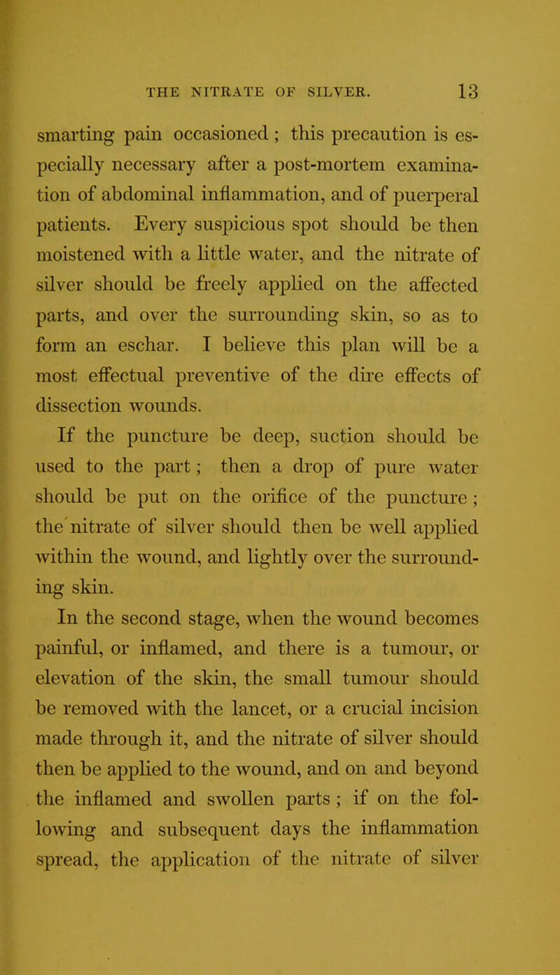 smarting pain occasioned ; this precaution is es- pecially necessary after a post-mortem examina- tion of abdominal inflammation, and of puerperal patients. Every suspicious spot should be then moistened with a little water, and the nitrate of silver should be freely applied on the affected parts, and over the surrounding skin, so as to form an eschar. I believe this plan will be a most effectual preventive of the dire effects of dissection wounds. If the puncture be deep, suction should be used to the part; then a chop of pure water should be put on the orifice of the puncture; the nitrate of silver should then be well applied within the wound, and lightly over the surround- ing skin. In the second stage, when the wound becomes painful, or inflamed, and there is a tumour, or elevation of the skin, the small tumour should be removed with the lancet, or a crucial incision made through it, and the nitrate of silver should then be applied to the wound, and on and beyond the inflamed and swollen parts ; if on the fol- lowing and subsequent days the inflammation spread, the application of the nitrate of silver