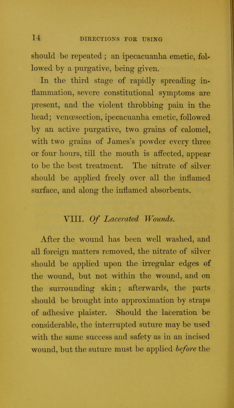 should be repeated ; an ipecacuanha emetic, fol- lowed by a purgative, being given. In the third stage of rapidly spreading in- flammation, severe constitutional symptoms are present, and the violent throbbing pain in the head; venisection, ipecacuanha emetic, followed by an active purgative, two grains of calomel, with two grains of James's powder every three or four hours, till the mouth is affected, appear to be the best treatment. The nitrate of silver should be applied freely over all the inflamed surface, and along the inflamed absorbents. VIII. Of Lacerated Wounds. After the wound has been well washed, and all foreign matters removed, the nitrate of silver should be applied upon the irregular edges of the wound, but not within the wound, and on the surrounding skin; afterwards, the parts should be brought into approximation by straps of adhesive plaister. Should the laceration be considerable, the interrupted suture may be used with the same success and safety as in an incised wound, but the suture must be applied before the