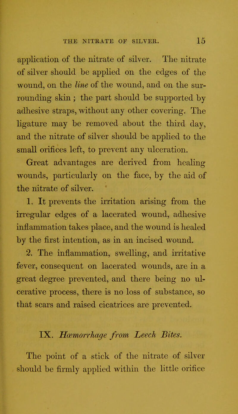 application of the nitrate of silver. The nitrate of silver should be applied on the edges of the wound, on the line of the wound, and on the sur- rounding skin; the part should be supported by- adhesive straps, without any other covering. The ligature may be removed about the third day, and the nitrate of silver should be applied to the small orifices left, to prevent any ulceration. Great advantages are derived from healing wounds, particularly on the face, by the aid of the nitrate of silver. 1. It prevents the irritation arising from the irregular edges of a lacerated wound, adhesive inflammation takes place, and the wound is healed by the first intention, as in an incised wound. 2. The inflammation, swelling, and irritative fever, consequent on lacerated wounds, are in a great degree prevented, and there being no ul- cerative process, there is no loss of substance, so that scars and raised cicatrices are prevented. IX. Hoemorrhage from Leech Bites. The point of a stick of the nitrate of silver should be firmly applied within the little orifice